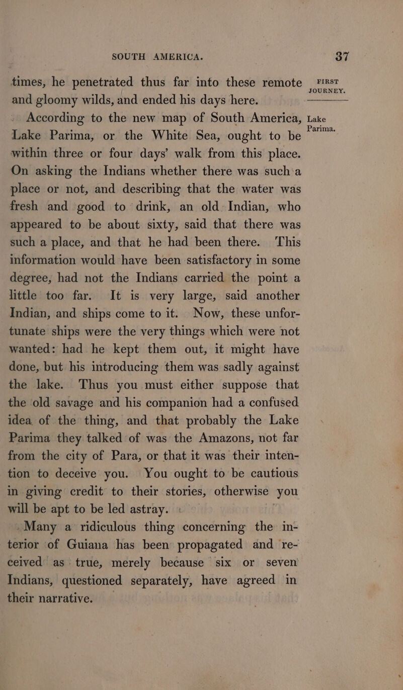 times, he penetrated thus far into these remote and gloomy wilds, and ended his days here. According to the new map of South America, Lake Parima, or the White Sea, ought to be within three or four days’ walk from this place. On asking the Indians whether there was such‘a place or not, and describing that the water was fresh and good to drink, an old. Indian, who appeared to be about sixty, said that there was such a place, and that he had been there. This information would have been satisfactory in some degree, had not the Indians carried the point a little too far. It is very large, said another Indian, and ships come to it. Now, these unfor- tunate ships were the very things which were not wanted: had he kept them out, it might have done, but his introducing them was sadly against the lake. Thus you must either suppose that the old savage and his companion had a confused idea of the thing, and that probably the Lake Parima they talked of was the Amazons, not far from the city of Para, or that it was their inten- tion to deceive you. You ought to be cautious in giving credit to their stories, otherwise ‘you will be apt to be led astray. | -Many a ridiculous thing concerning the in- ceived as true, merely because six or seven Indians, questioned separately, have agreed in their narrative. FIRST JOURNEY. Lake Parima.