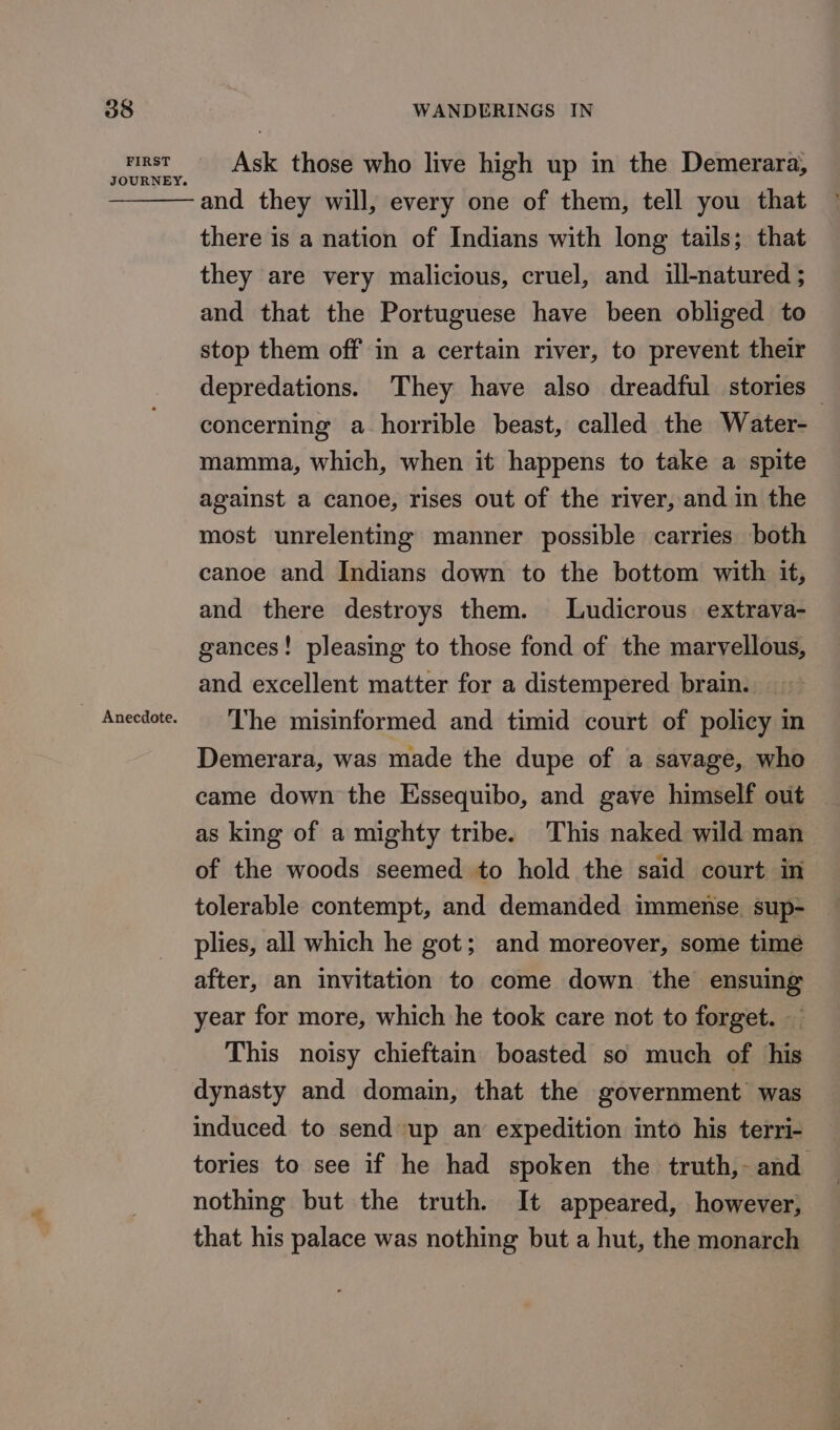 FIRST JOURNEY. Ask those who live high up in the Demerara, and they will, every one of them, tell you that there is a nation of Indians with long tails; that they are very malicious, cruel, and ill-natured ; and that the Portuguese have been obliged to stop them off in a certain river, to prevent their depredations. They have also dreadful stories — concerning a horrible beast, called the Water- mamma, which, when it happens to take a spite against a canoe, rises out of the river, and in the most unrelenting manner possible carries both canoe and Indians down to the bottom with it, and there destroys them. Ludicrous extrava- gances! pleasing to those fond of the marvellous, and excellent matter for a distempered brain. The misinformed and timid court of policy in Demerara, was made the dupe of a savage, who came down the Essequibo, and gave himself out as king of a mighty tribe. This naked wild man of the woods seemed to hold the said court in tolerable contempt, and demanded immense. sup- plies, all which he got; and moreover, some time after, an invitation to come down the ensuing year for more, which he took care not to forget. This noisy chieftain boasted so much of his dynasty and domain, that the government was induced to send up an expedition into his terri- tories to see if he had spoken the truth,- and nothing but the truth. It appeared, however, that his palace was nothing but a hut, the monarch