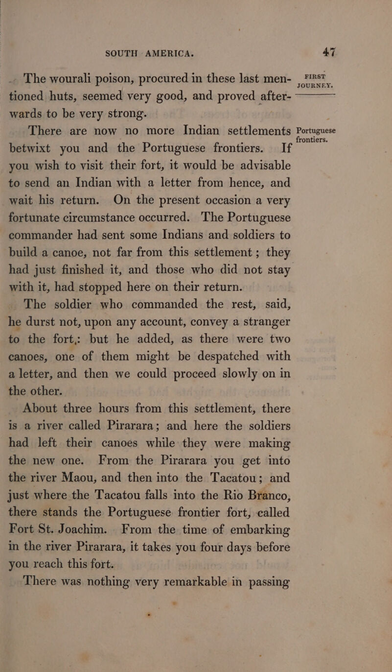 _. The wourali poison, procured in these last men- ee tioned huts, seemed very good, and proved after- wards to be very strong. There are now no more Indian settlements araage betwixt you and the Portuguese frontiers. If you wish to visit their fort, it would be advisable to send an Indian with a letter from hence, and wait his return. On the present occasion a very fortunate circumstance occurred. The Portuguese commander had sent some Indians and soldiers to build a canoe, not far from this settlement ; they had just finished it, and those who did not stay with it, had stopped here on their return. The soldier who commanded the rest, said, he durst not, upon any account, convey a stranger to the fort: but he added, as there were two canoes, one of them might be despatched with a letter, and then we could proceed slowly on in the other. About three hours from this settlement, there is a river called Pirarara; and here the soldiers had left their canoes while they were making the new one. From the Pirarara you get into the river Maou, and then into the Tacatou; and just where the Tacatou falls into the Rio Branco, there stands the Portuguese frontier fort, called Fort St. Joachim. From the time of embarking in the river Pirarara, it takes you four days before you reach this fort. There was nothing very remarkable in passing