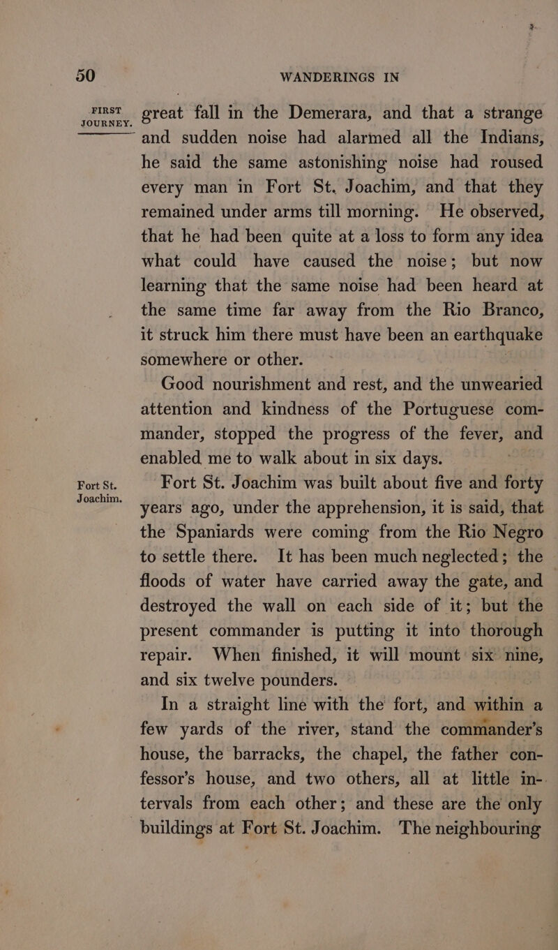 FIRST Fort St. Joachim. great fall in the Demerara, and that a strange and sudden noise had alarmed all the Indians, he said the same astonishing noise had roused every man in Fort St. Joachim, and that they remained under arms till morning. He observed, that he had been quite at a loss to form any idea what could have caused the noise; but now learning that the same noise had been heard at the same time far away from the Rio Branco, it struck him there must have been an Faeries somewhere or other. Good nourishment and rest, and the unwearied attention and kindness of the Portuguese com- mander, stopped the progress of the fever, and enabled me to walk about in six days. Fort St. Joachim was built about five and forty years ago, under the apprehension, it is said, that the Spaniards were coming from the Rio Negro to settle there. It has been much neglected; the floods of water have carried away the gate, and destroyed the wall on each side of it; but the present commander is putting it into thorough repair. When finished, it will mount six nine, and six twelve pounders. In a straight line with the fort, and stithi a few yards of the river, stand the commander's house, the barracks, the chapel, the father con- fessor’s house, and two others, all at little in-. tervals from each other; and these are the only