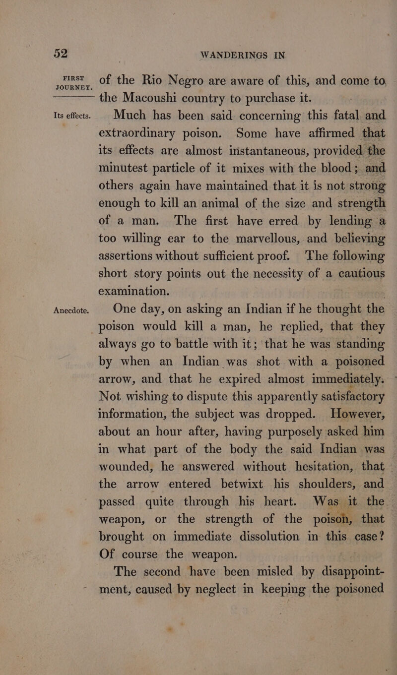 FIRST Anecdote. WANDERINGS IN of the Rio Negro are aware of this, and come to, the Macoushi country to purchase it. Much has been said concerning this fatal and extraordinary poison. Some have affirmed that its effects are almost instantaneous, provided the minutest particle of it mixes with the blood; and others again have maintained that it is not strong enough to kill an animal of the size and strength of a man. The first have erred by lending a too willing ear to the marvellous, and believing assertions without sufficient proof. The following short story points out the necessity of a cautious examination. | : One day, on asking an Indian if he thought the — poison would kill a man, he replied, that they always go to battle with it; that he was standing by when an Indian was shot with a poisoned arrow, and that he expired almost immediately, Not wishing to dispute this apparently satisfactory information, the subject was dropped. However, about an hour after, having purposely asked him in what part of the body the said Indian was — wounded, he answered without hesitation, that the arrow entered betwixt his shoulders, and passed quite through his heart. Was it the — weapon, or the strength of the poison, that brought on immediate dissolution in this case? Of course the weapon. The second have been misled by Genppoink: ment, caused by neglect in keeping the poisoned