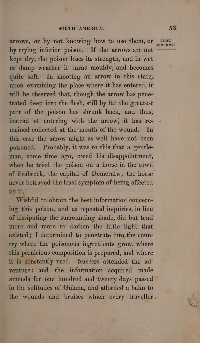 by trying inferior poison. If the arrows are not kept dry, the poison loses its strength, and in wet or damp weather it turns mouldy, and becomes quite soft. In shooting an arrow in this state, upon examining the place where it has entered, it will be observed that, though the arrow has pene- trated deep into the flesh, still by far the greatest part of the poison has shrunk back, and thus, instead of entering with the arrow; it has. re- mained collected at the mouth of the wound. In this case the arrow might as well have not been poisoned. Probably, it was to this that a gentle- man, some time ago, owed his disappointment, when he tried the poison on a horse in the town of Stabroek, the capital of Demerara; the horse never betrayed the least symptom of being affected by it. | Wishful to obtain the best information concern- ing this poison, and as repeated inquiries, in lieu of dissipating the surrounding shade, did but tend more and more to darken the little light that existed; I determined to penetrate into the coun- try where the poisonous ingredients grow, where this pernicious composition is prepared, and where it is constantly used. Success attended the ad- venture; and the information acquired made in the solitudes of Guiana, and afforded a balm to the wounds and bruises which every traveller.