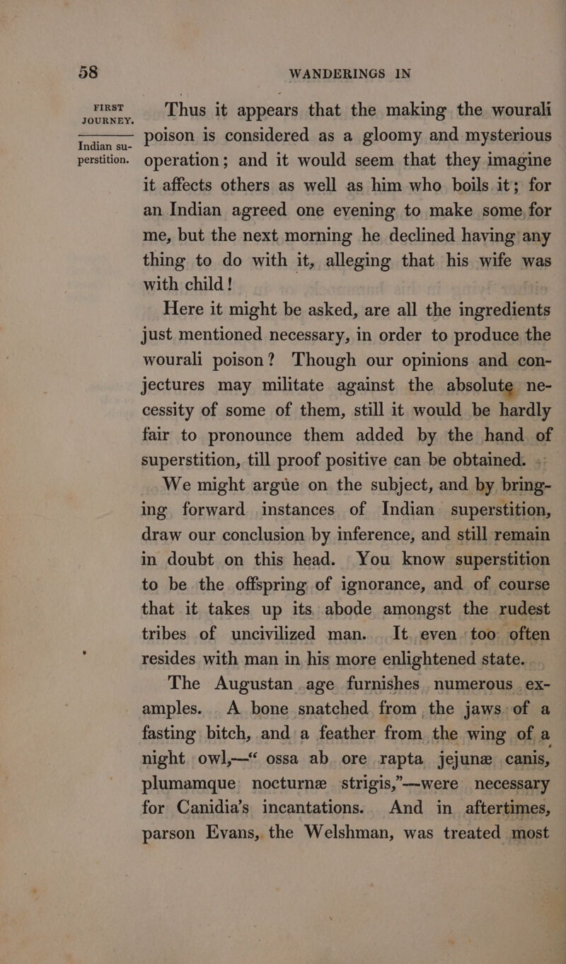 FIRST JOURNEY. Indian su- perstition. Thus it appears that the making the wourali poison is considered as a gloomy and mysterious operation; and it would seem that they imagine it affects others as well as him who boils it; for an Indian agreed one evening. to make some, for me, but the next morning he declined having any thing to do with it, alleging that his wife was with child! | Here it might be asked, are all the ingredients just mentioned necessary, in order to produce the wourali poison? Though our opinions and con- jectures may militate against the absolute ne- cessity of some of them, still it would be hardly fair to pronounce them added by the hand of superstition, till proof positive can be obtained. . We might argue on the subject, and by bring- ing forward instances of Indian superstition, draw our conclusion by inference, and still remain in doubt on this head. You know superstition to be the offspring of ignorance, and of course that it takes up its. abode amongst the rudest tribes of uncivilized man... It. even too often resides with man in his more enlightened state. _. The Augustan age furnishes . numerous . ex- amples. _A bone snatched from ,the jaws of a fasting bitch, and a feather from the wing of a night. owl,‘ ossa ab ore rapta jejune canis, plumamque: nocturne strigis,’--were necessary for Canidia’s incantations. And in aftertimes, parson Evans, the Welshman, was treated most