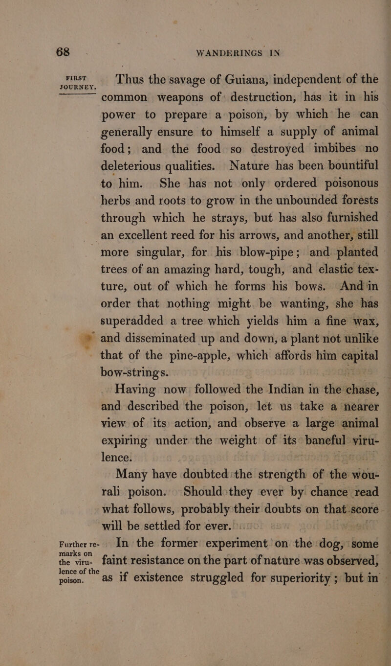 FIRST JOURNEY. Thus the savage of Guiana, independent of the common weapons of: destruction, has it in his power to prepare a poison, by which he can generally ensure to himself a supply of animal food; and the food so destroyed imbibes no deleterious qualities. Nature has been bountiful to him. She has not only ordered poisonous herbs and roots to grow in the unbounded forests through which he strays, but has also furnished ‘es. Further re- marks on the viru- lence of the poison. trees of an amazing hard, tough, and elastic tex- ture, out of which he forms his bows. And in order that nothing might be wanting, she has superadded a tree which yields him a fine wax, and disseminated up and down, a plant not unlike that of the pine-apple, which affords him cee bow-strings. Having now followed the Indian in the saih and described the poison, let us take a nearer view of its action, and observe a large animal expiring under the weight of its dissaviten viru- lence. | MOAN Many have doubted the strength af ‘fas wou- rali poison. Should»they ever by chance read what follows, ccna ge their doubts on that. score will be settled for ever. fa In the former Sen ae on rethidy dog, ‘some faint resistance on the part of nature was observed, : as if existence struggled for superiority ; but m