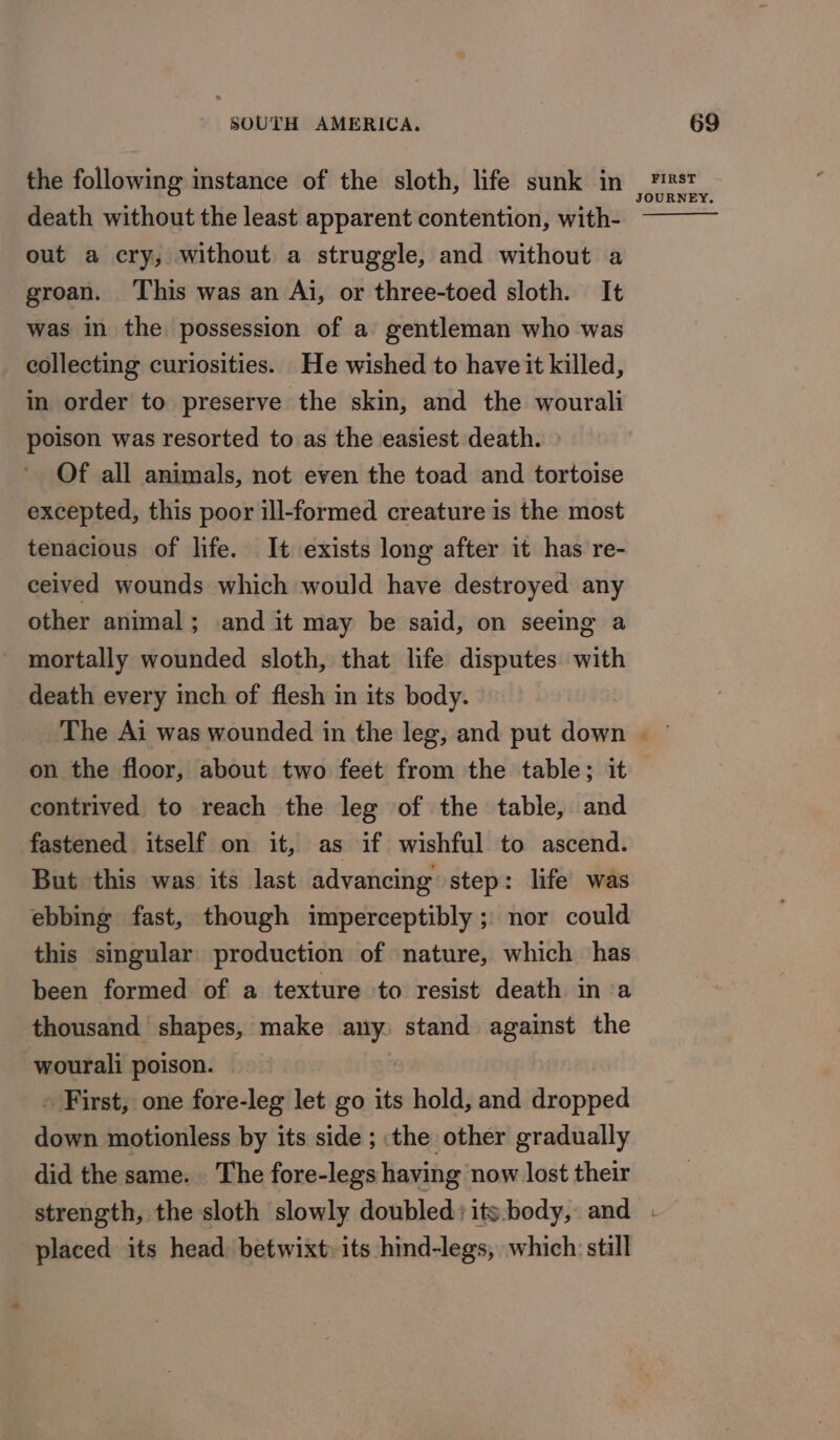 the following instance of the sloth, life sunk in death without the least apparent contention, with- out a cry, without a struggle, and without a groan. ‘This was an Ai, or three-toed sloth. It was in the possession of a gentleman who was collecting curiosities. He wished to have it killed, in order to preserve the skin, and the wourali poison was resorted to as the easiest death. » Of all animals, not even the toad and tortoise excepted, this poor ill-formed creature is the most tenacious of life. It exists long after it has re- ceived wounds which would have destroyed any other animal; and it may be said, on seeing a mortally wounded sloth, that life disputes with death every inch of flesh in its body. FIRST JOURNEY. on the floor, about two feet from the table; it contrived to reach the leg of the table, and fastened itself on it, as if wishful to ascend. But this was its last advancing step: life was ebbing fast, though imperceptibly ; nor could this singular’ production of nature, which has been formed of a texture to resist death in a thousand shapes, make any. stand against the wourali poison. First; one fore-leg let go its hold, and dropped down motionless by its side ; the other gradually did the same. The fore-legs having now lost their placed its head: betwixt its hind-legs, which: still