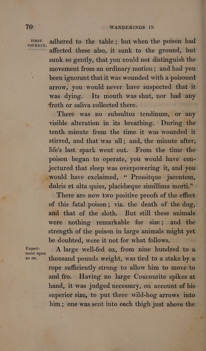 FIRST JOURNEY. adhered to the table; but when the poison had affected these also, it sunk to the ground, but sunk so gently, that you could not distinguish the movement from an ordinary motion; and had you been ignorant that it was wounded with a poisoned arrow, you would never have suspected that it was dying. Its mouth was shut, nor had any froth or saliva collected there. I There was no subsultus tendinum, or any visible alteration in its breathing. During the tenth mimute from the time it was wounded it stirred, and that was all; and, the minute after, life’s last spark went out. From the time the poison began to operate, you would have con- jectured that sleep was overpowering it, and you~ _would have exclaimed, “ Pressitque jacentem, There are now two positive proofs of the effect: of this fatal poison; viz. the death of the dog, Experi- ment upon an Ox. were nothing remarkable for size; and the strength of the poison in large animals might yet be doubted, were it not for what follows. A large well-fed ox, from nine hundred to a thousand pounds weight, was tied to a stake by a rope sufficiently strong to allow him to move to and fro. Having no large Coucourite spikes at hand, it was judged necessary, on account of his superior size, to put three wild-hog arrows into him ; one was sent into each thigh just above the