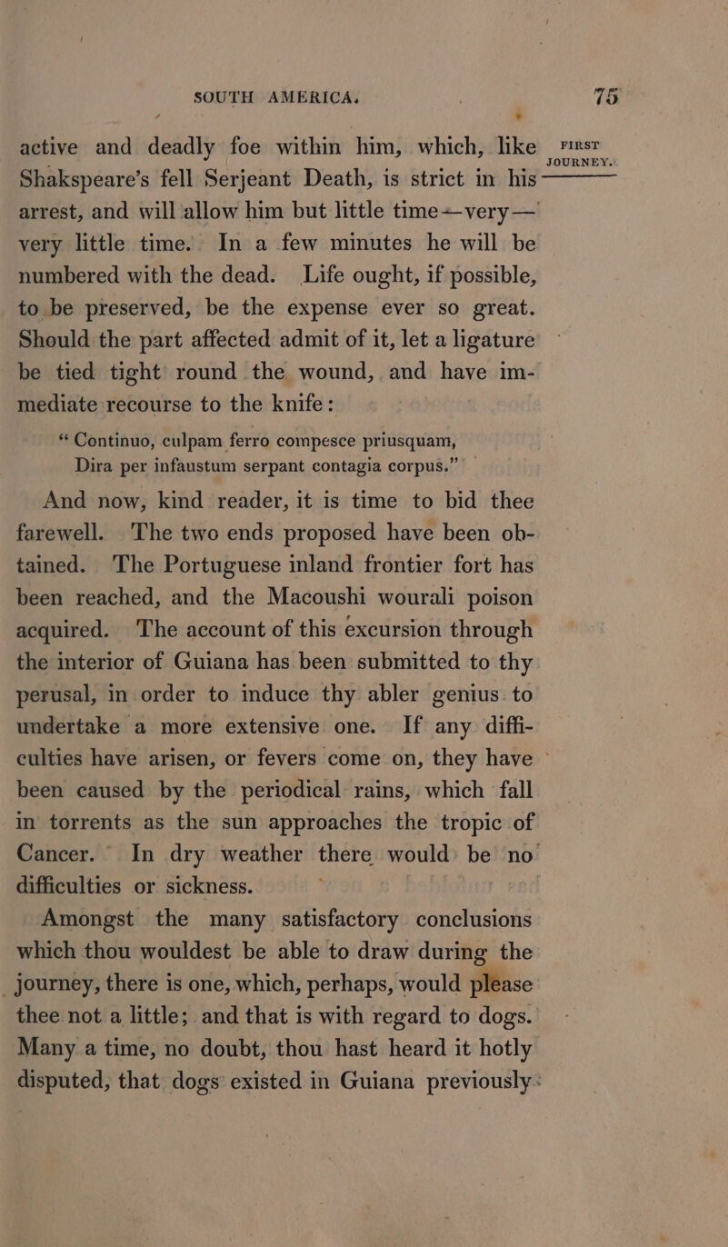 Shakspeare’s fell Serjeant Death, is strict in his- arrest, and will allow him but little timevery— very little time. In a few minutes he will be numbered with the dead. Life ought, if possible, to be preserved, be the expense ever so great. Should the part affected admit of it, let a ligature mediate recourse to the knife: ** Continuo, culpam ferro compesce priusquam, Dira per infaustum serpant contagia corpus.” And now, kind reader, it is time to bid thee farewell. The two ends proposed have been ob- tained. The Portuguese inland frontier fort has been reached, and the Macoushi wourali poison acquired. The account of this excursion through the interior of Guiana has been submitted to thy perusal, in order to induce thy abler genius. to undertake a more extensive one. If any diffi- been caused by the periodical rains, which fall in torrents as the sun approaches the tropic of difficulties or sickness. Amongst the many satisfactory conclusions which thou wouldest be able to draw during the _ journey, there is one, which, perhaps, would please Many a time, no doubt, thou hast heard it hotly