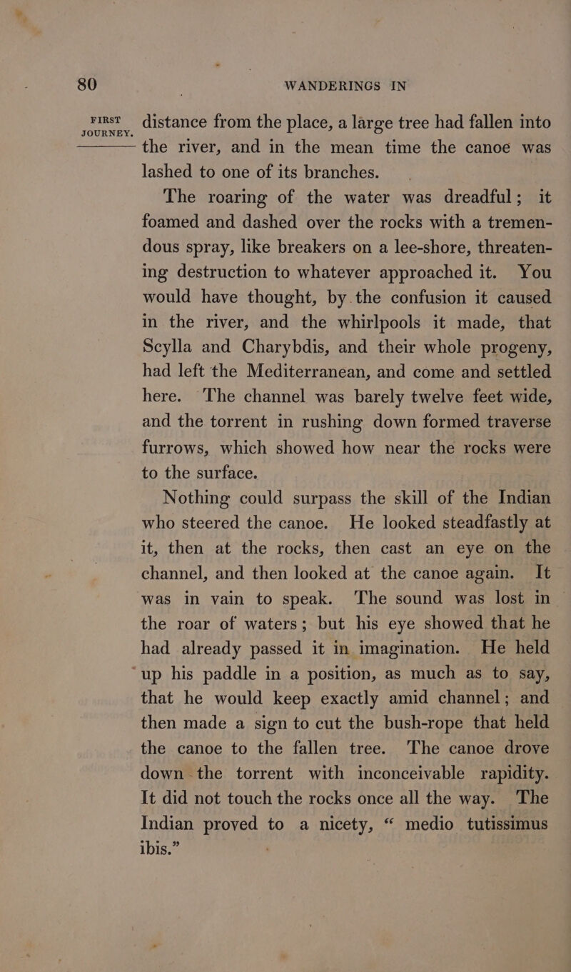 FIRST distance from the place, a large tree had fallen into the river, and in the mean time the canoe was lashed to one of its branches. The roaring of the water was dreadful; it foamed and dashed over the rocks with a tremen- dous spray, like breakers on a lee-shore, threaten- ing destruction to whatever approached it. You would have thought, by.the confusion it caused in the river, and the whirlpools it made, that Scylla and Charybdis, and their whole progeny, had left the Mediterranean, and come and settled here. ‘The channel was barely twelve feet wide, and the torrent in rushing down formed traverse furrows, which showed how near the rocks were to the surface. Nothing could surpass the skill of the Indian who steered the canoe. He looked steadfastly at it, then at the rocks, then cast an eye on the channel, and then looked at the canoe again. It was in vain to speak. The sound was lost in | the roar of waters; but his eye showed that he had already passed it in imagination. He held that he would keep exactly amid channel; and then made a sign to cut the bush-rope that held the canoe to the fallen tree. ‘The canoe drove down the torrent with inconceivable rapidity. It did not touch the rocks once all the way. The Indian proved to a nicety, “ medio tutissimus ibis.”