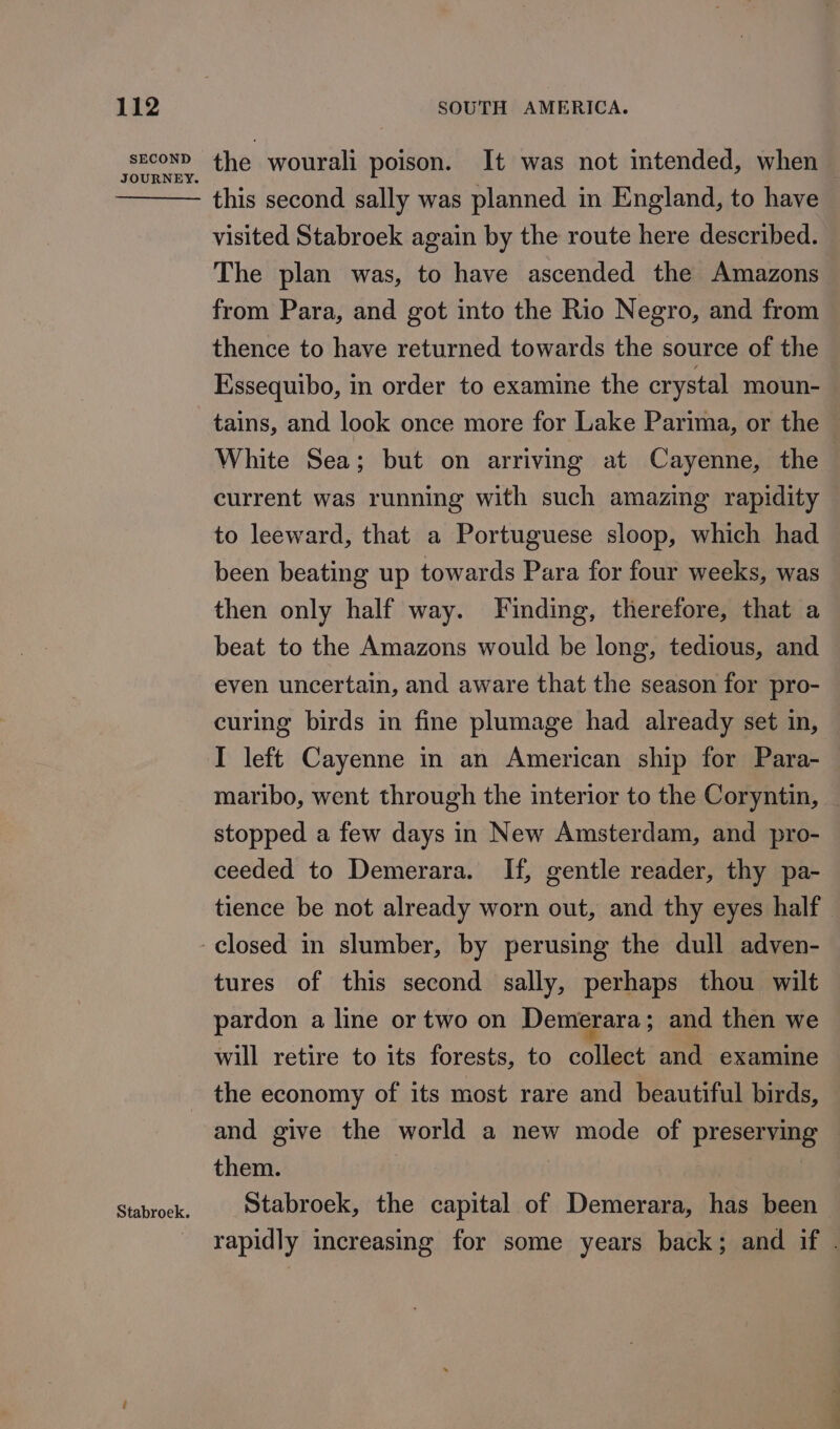 SECOND JOURNEY. Stabroek. the wourali poison. It was not intended, when | this second sally was planned in England, to have visited Stabroek again by the route here described. The plan was, to have ascended the Amazons from Para, and got into the Rio Negro, and from thence to have returned towards the source of the Essequibo, in order to examine the crystal moun- tains, and look once more for Lake Parima, or the White Sea; but on arriving at Cayenne, the current was running with such amazing rapidity to leeward, that a Portuguese sloop, which had been beating up towards Para for four weeks, was then only half way. Finding, therefore, that a beat to the Amazons would be long, tedious, and even uncertain, and aware that the season for pro- curing birds in fine plumage had already set in, I left Cayenne in an American ship for Para- maribo, went through the interior to the Coryntin, stopped a few days in New Amsterdam, and pro- ceeded to Demerara. If, gentle reader, thy pa- tience be not already worn out, and thy eyes half. tures of this second sally, perhaps thou wilt pardon a line or two on Demerara; and then we will retire to its forests, to collect and examine the economy of its most rare and beautiful birds, and give the world a new mode of preserving them. Stabroek, the capital of Demerara, has been rapidly increasing for some years back; and if .