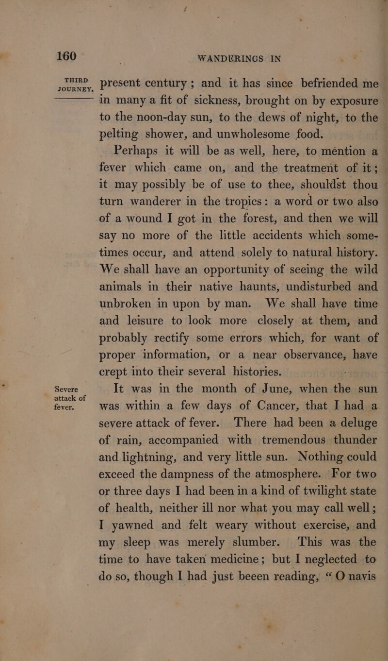 THIRD JOURNEY. Severe attack of fever. present century ; and it has since befriended me — in many a fit of sickness, brought on by exposure — to the noon-day sun, to the dews of night, to the pelting shower, and unwholesome food. Perhaps it will be as well, here, to méntion a~ fever which came on, and the treatment of it; it may possibly be of use to thee, shouldst thou ~ turn wanderer in the tropics: a word or two also — say no more of the little accidents which some- times occur, and attend solely to natural history. We shall have an opportunity of seeing the wild animals in their native haunts, undisturbed and — unbroken in upon by man. We shall have time and leisure to look more closely at them, and probably rectify some errors which, for want of proper information, or a near observance, have crept into their several histories. It was in the month of June, when the sun was within a few days of Cancer, that I had a severe attack of fever. There had been a deluge of rain, accompanied with tremendous thunder and lightning, and very little sun. Nothing could exceed the dampness of the atmosphere. For two or three days I had been in a kind of twilight state of health, neither ill nor what you may call well ; I yawned and felt weary without exercise, and my sleep was merely slumber. This was the time to have taken medicine; but I neglected to do so, though I had just beeen reading, “ O navis