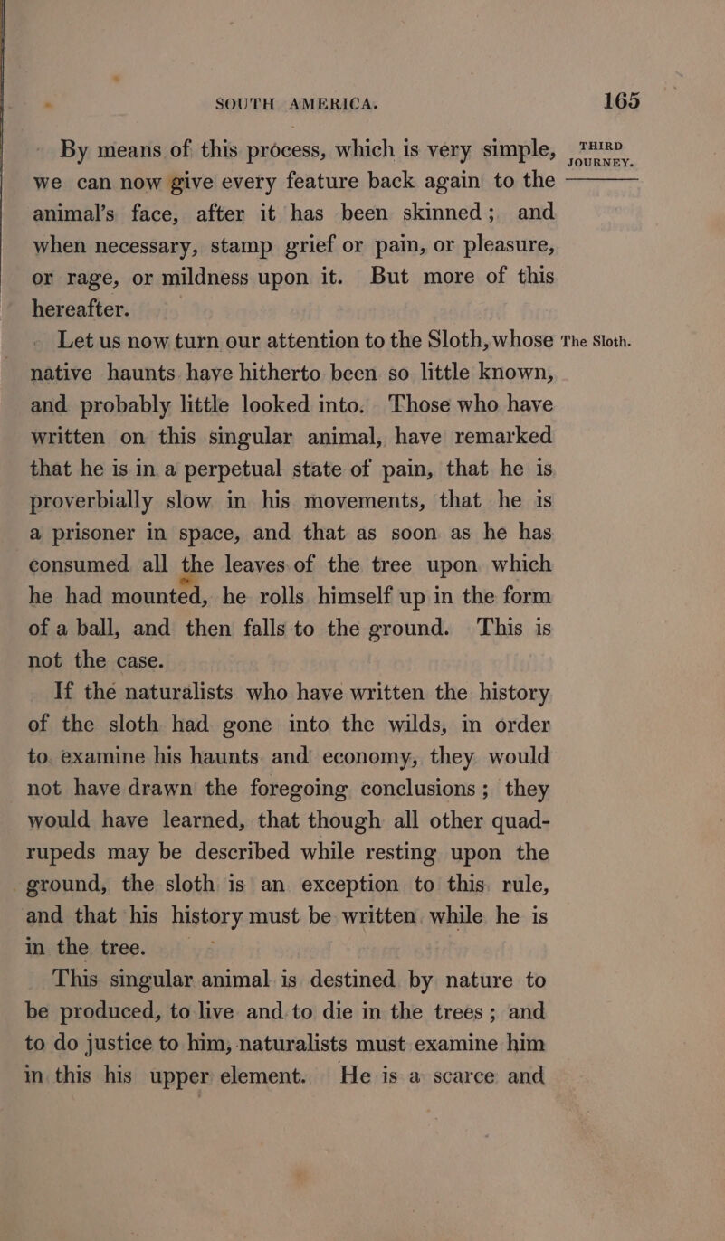 By means of this process, which is very simple, we can now give every feature back again to the animal’s face, after it has been skinned; and when necessary, stamp grief or pain, or pleasure, or rage, or mildness upon it. But more of this hereafter. | 165 THIRD JOURNEY. native haunts. have hitherto been so little known, and probably little looked into. Those who have written on this singular animal, have remarked that he is in.a perpetual state of pain, that he is proverbially slow in his movements, that he 1s a prisoner in space, and that as soon as he has consumed all the leaves.of the tree upon which he had mounted, he rolls himself up in the form of a ball, and then falls to the ground. This is not the case. _ If the naturalists who have written the history of the sloth had gone into the wilds, in order to. examine his haunts and economy, they would not have drawn the foregoing conclusions ; they would have learned, that though all other quad- rupeds may be described while resting upon the ground, the sloth is an exception to this. rule, and that his history must be written. while he is in the tree. This singular animal is destined by nature to be produced, to live and.to die in the trees ; and to do justice to him, naturalists must examine him in this his upper element. He is a scarce and