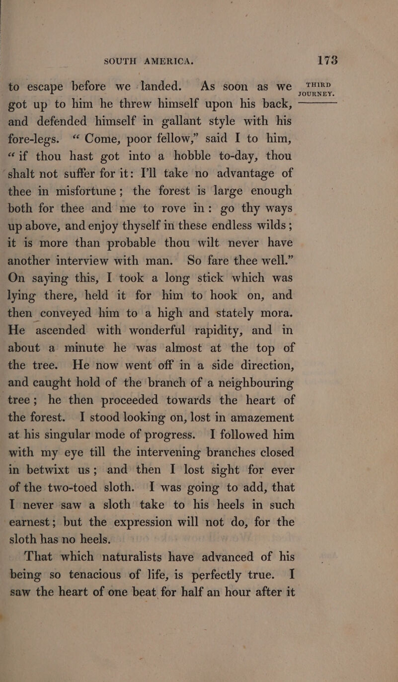 to escape before we landed. As soon as we got up to him he threw himself upon his back, and defended himself in gallant style with his fore-legs. “ Come, poor fellow,” said I to him, “if thou hast got into a hobble to-day, thou ‘shalt not suffer for it: Pll take no advantage of thee in misfortune; the forest is large enough up above, and enjoy thyself in these endless wilds ; it is more than probable thou wilt never have another interview with man. So fare thee well.” On saying this, I took a long stick which was lying there, held it for him to hook on, and then conveyed him to a high and stately mora. He ascended with wonderful rapidity, and in about a minute he was almost at the top of the tree. He now went off in a side direction, and caught hold of the branch of a neighbouring tree; he then proceeded towards the heart of the forest. I stood looking on, lost in amazement at. his singular mode of progress. I followed him with my eye till the intervening branches closed in betwixt us; and then I lost sight for ever of the two-toed sloth. I was going to add, that I never saw a sloth take to his heels in such earnest; but the expression will not do, for the sloth has no heels. That which naturalists have advanced of his being so tenacious of life, is perfectly true. I THIRD