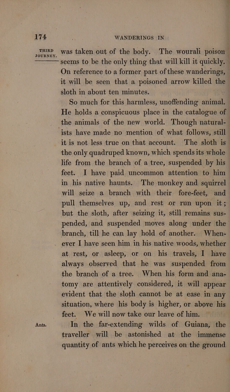 THIRD JOURNEY. Ants. was taken out of the body. The wourali poison seems to be the only thing that will kill it quickly. On reference to a former part of these wanderings, it will be seen that a poisoned arrow killed the sloth in about ten minutes. So much for this harmless, unoffending animal. He holds a conspicuous place in the catalogue of the animals of the new world. Though natural- it is not less true on that account. The sloth is the only quadruped known, which spends its whole life from the branch of a tree, suspended by his feet. I have paid uncommon attention to him in his native haunts. The monkey and squirrel will seize a branch with their fore-feet, and pull themselves up, and rest or run upon it; but the sloth, after seizing it, still remains sus- pended, and suspended moves along under the branch, till he can lay hold of another. When- ever I have seen him in his native woods, whether at rest, or asleep, or on his travels, I have always observed that he was suspended from the branch of a tree. When his form and ana- tomy are attentively considered, it will appear evident that the sloth cannot be at ease in any situation, where his body is higher, or above his feet. We will now take our leave of him. In the far-extending wilds of Guiana, the traveller will be astonished at the immense quantity of ants which he perceives on the ground