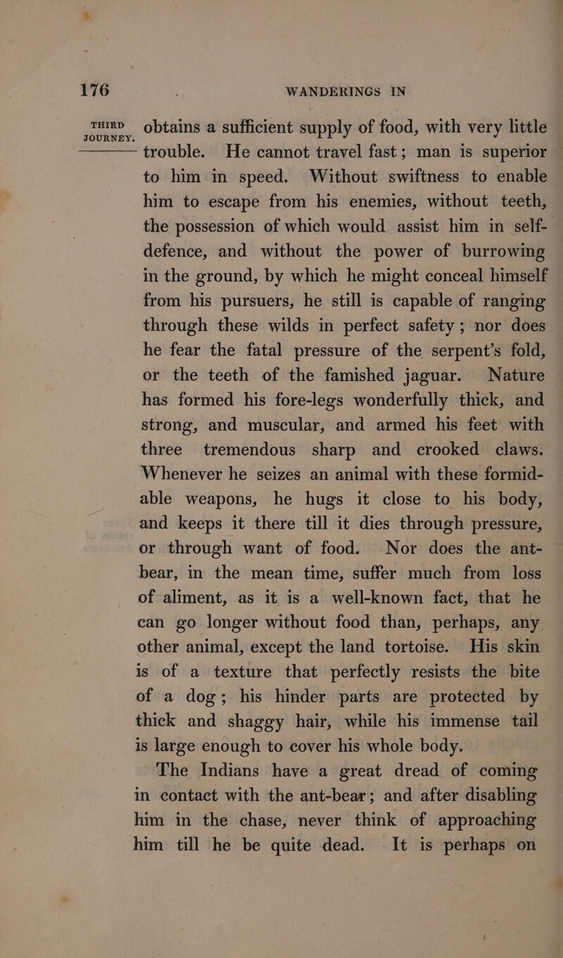 THIRD JOURNEY. obtains a sufficient supply of food, with very little trouble. He cannot travel fast; man is superior — to him in speed. Without swiftness to enable — him to escape from his enemies, without teeth, the possession of which would assist him in self- defence, and without the power of burrowing in the ground, by which he might conceal himself from his pursuers, he still is capable of ranging © through these wilds in perfect safety ; nor does he fear the fatal pressure of the serpent’s fold, or the teeth of the famished jaguar. Nature has formed his fore-legs wonderfully thick, and strong, and muscular, and armed his feet with three tremendous sharp and crooked claws. Whenever he seizes an animal with these formid- able weapons, he hugs it close to his body, and keeps it there till it dies through pressure, or through want of food. Nor does the ant- bear, in the mean time, suffer much from loss of aliment, as it is a well-known fact, that he can go longer without food than, perhaps, any other animal, except the land tortoise. His skin is of a texture that perfectly resists the bite of a dog; his hinder parts are protected by thick and shaggy hair, while his immense tail is large enough to cover his whole body. The Indians have a great dread of coming in contact with the ant-bear; and after disabling him in the chase, never think of approaching him till he be quite dead. It is perhaps on