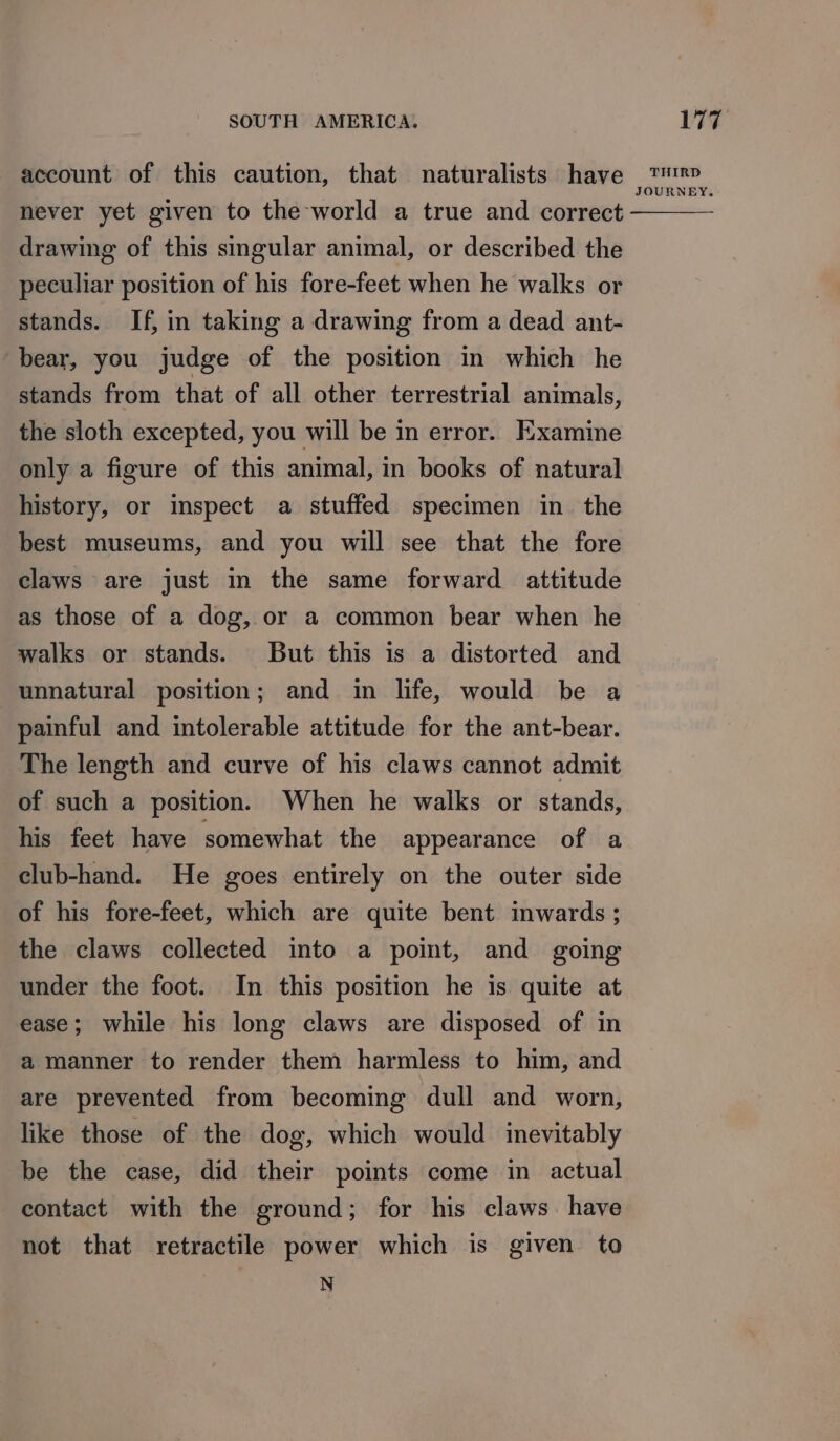 account of this caution, that naturalists have never yet given to the world a true and correct drawing of this singular animal, or described the peculiar position of his fore-feet when he walks or stands. If, in taking a drawing from a dead ant- bear, you judge of the position in which he stands from that of all other terrestrial animals, the sloth excepted, you will be in error. Examine only a figure of this animal, in books of natural history, or inspect a stuffed specimen in the best museums, and you will see that the fore claws are just in the same forward attitude as those of a dog, or a common bear when he walks or stands. But this is a distorted and unnatural position; and in life, would be a painful and intolerable attitude for the ant-bear. The length and curve of his claws cannot admit of such a position. When he walks or stands, his feet have somewhat the appearance of a club-hand. He goes entirely on the outer side of his fore-feet, which are quite bent inwards ; the claws collected into a point, and going under the foot. In this position he is quite at ease; while his long claws are disposed of in a manner to render them harmless to him, and are prevented from becoming dull and worn, like those of the dog, which would inevitably be the case, did their points come in actual contact with the ground; for his claws. have not that retractile power which is given to N THIRD