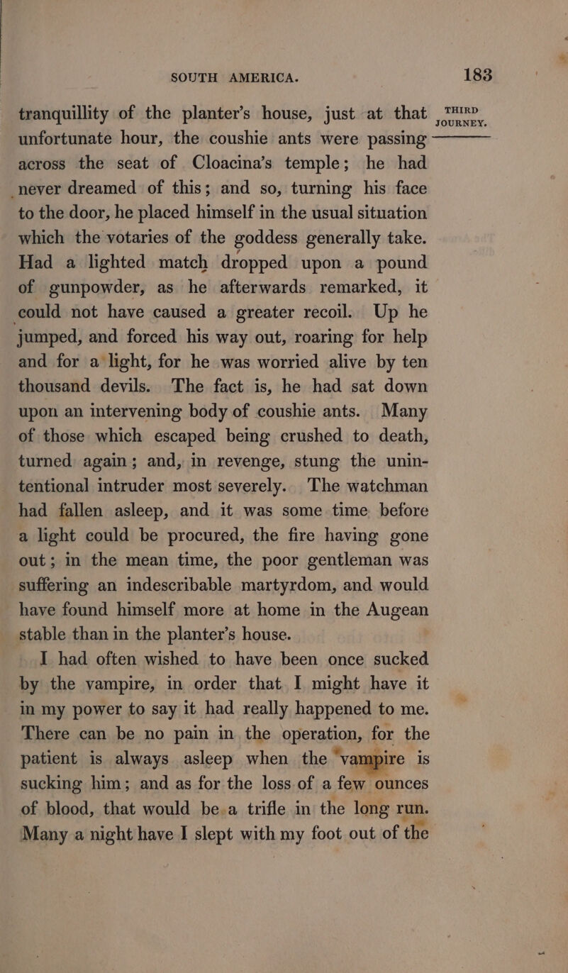 tranquillity of the planter’s house, just at that unfortunate hour, the coushie ants were passing across the seat of Cloacina’s temple; he had never dreamed of this; and so, turning his face to the door, he placed himself in the usual situation which the votaries of the goddess generally take. Had a lighted match dropped upon a pound of gunpowder, as he afterwards remarked, it could not have caused a greater recoil. Up he jumped, and forced his way out, roaring for help and for a light, for he was worried alive by ten thousand devils. The fact is, he had sat down upon an intervening body of coushie ants. Many of those which escaped being crushed to death, turned again; and, in revenge, stung the unin- tentional intruder most severely. ‘The watchman had fallen asleep, and it was some time before a light could be procured, the fire having gone out; in the mean time, the poor gentleman was suffering an indescribable martyrdom, and would have found himself more at home in the Augean stable than in the planter’s house. I had often wished to have been once sucked by the vampire, in order that. I might have it in my power to say it had really happened to me. There can be no pain in the operation, for the patient is always asleep when the ‘vampire is sucking him; and as for the loss. of a few ounces of blood, that would be.a trifle in the long run. Many a night have I slept with my foot out of the 183 THIRD JOURNEY.