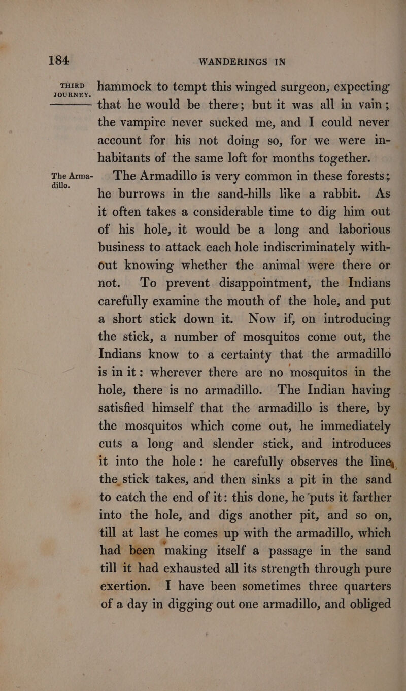 THIRD JOURNEY: The Arma- dillo. hammock to tempt this winged surgeon, expecting - that he would be there; but it was all in vain; the vampire never sucked me, and I could never account for his not doing so, for we were in- habitants of the same loft for months together. The Armadillo is very common in these forests; he burrows in the sand-hills like a rabbit. As it often takes a considerable time to dig him out of his hole, it would be a long and laborious business to attack each hole indiscriminately with- out knowing whether the animal were there or not. To prevent disappointment, the Indians carefully examine the mouth of the hole, and put a short stick down it. Now if, on introducing the stick, a number of mosquitos come out, the Indians know to a certainty that the armadillo is in it: wherever there are no mosquitos in the hole, there is no armadillo. The Indian having satisfied himself that the armadillo is there, by the mosquitos which come out, he immediately cuts a long and slender stick, and introduces it into the hole: he carefully observes the ling the, stick takes, and then sinks a pit in the sand to catch the end of it: this done, he ‘puts it farther into the hole, and digs another pit, and so on, till at last Jhe comes up with the armadillo, which had been ‘making itself a passage in the sand till it had exhausted all its strength through pure exertion. J have been sometimes three quarters of a day in digging out one armadillo, and obliged
