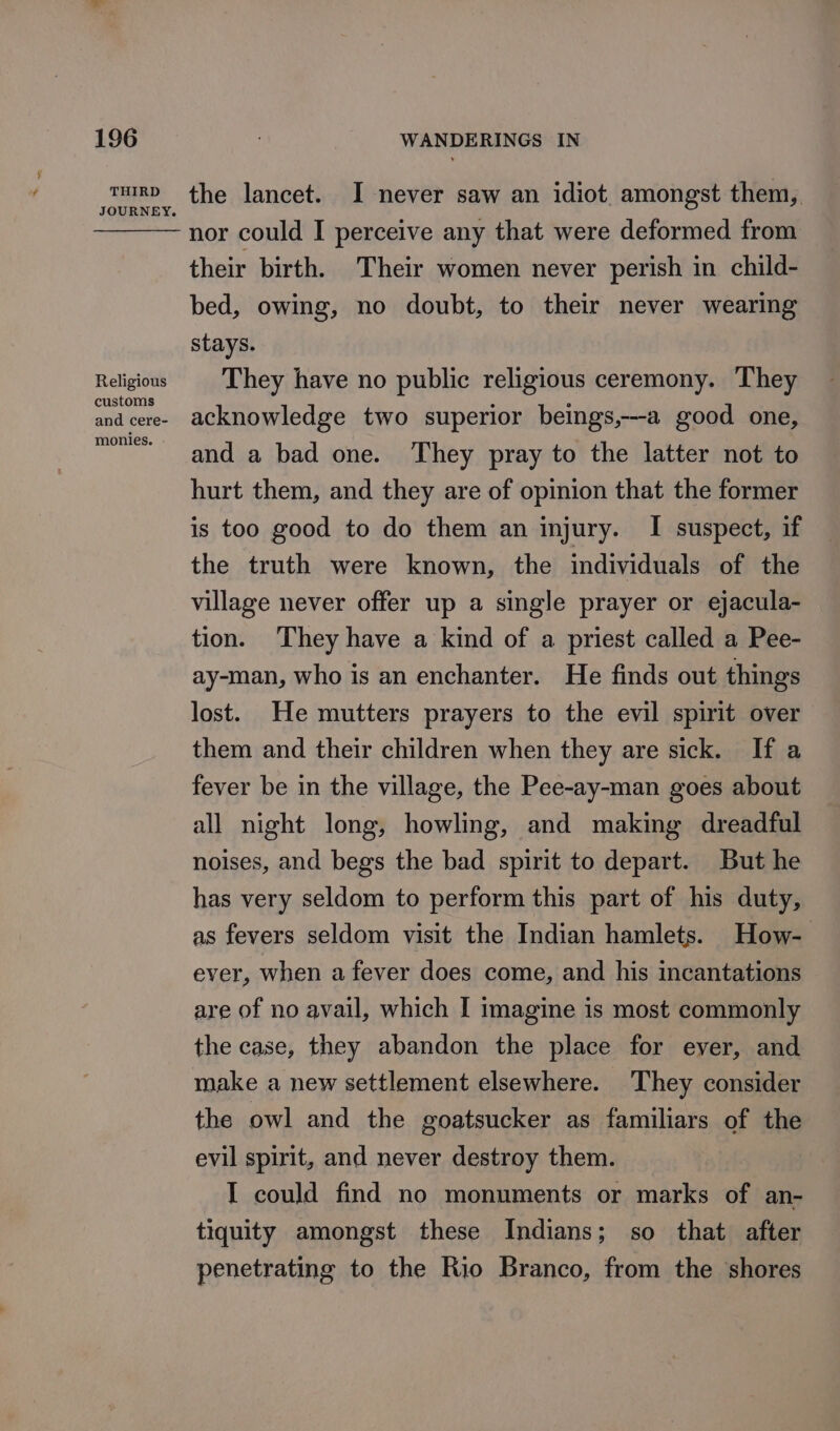 THIRD JOURNEY. Religious customs and cere- monies. the lancet. I never saw an idiot amongst them,. nor could I perceive any that were deformed from their birth. Their women never perish in child- bed, owing, no doubt, to their never wearing stays. They have no public religious ceremony. They acknowledge two superior beings,---a good one, and a bad one. They pray to the latter not to hurt them, and they are of opinion that the former is too good to do them an injury. I suspect, if the truth were known, the individuals of the village never offer up a single prayer or ejacula- tion. ‘They have a kind of a priest called a Pee- ay-man, who is an enchanter. He finds out things lost. He mutters prayers to the evil spirit over them and their children when they are sick. If a fever be in the village, the Pee-ay-man goes about all night long, howling, and making dreadful noises, and begs the bad spirit to depart. But he has very seldom to perform this part of his duty, as fevers seldom visit the Indian hamlets. How- ever, when a fever does come, and his incantations are of no avail, which I imagine is most commonly the case, they abandon the place for ever, and make a new settlement elsewhere. They consider the owl and the goatsucker as familiars of the evil spirit, and never destroy them. I could find no monuments or marks of an- tiquity amongst these Indians; so that after penetrating to the Rio Branco, from the shores