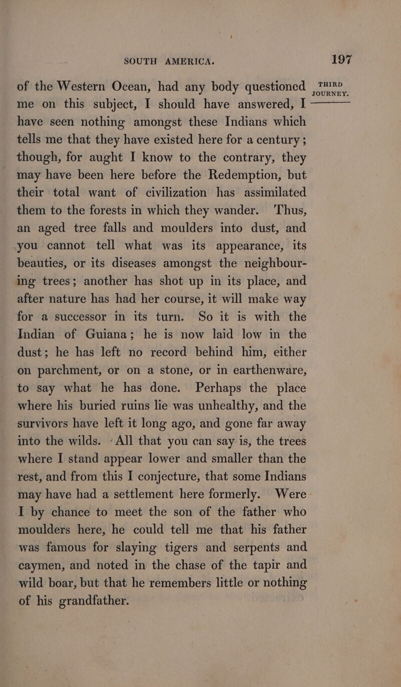 me on this subject, I should have answered, I have seen nothing amongst these Indians which tells me that they have existed here for a century ; though, for aught I know to the contrary, they may have been here before the Redemption, but their total want of civilization has assimilated them to the forests in which they wander. ‘Thus, an aged tree falls and moulders into dust, and you cannot tell what was its appearance, its beauties, or its diseases amongst the neighbour- ing trees; another has shot up in its place, and after nature has had her course, it will make way for a successor in its turn. So it is with the Indian of Guiana; he is now laid low in the dust; he has left no record behind him, either on parchment, or on a stone, or in earthenware, to say what he has done. Perhaps the place where his buried ruins lie was unhealthy, and the survivors have left it long ago, and gone far away into the wilds. ~All that you can say is, the trees where I stand appear lower and smaller than the rest, and from this I conjecture, that some Indians I by chance to meet the son of the father who moulders here, he could tell me that his father was famous for slaying tigers and serpents and caymen, and noted in the chase of the tapir and wild boar, but that he remembers little or nothing of his grandfather. 197