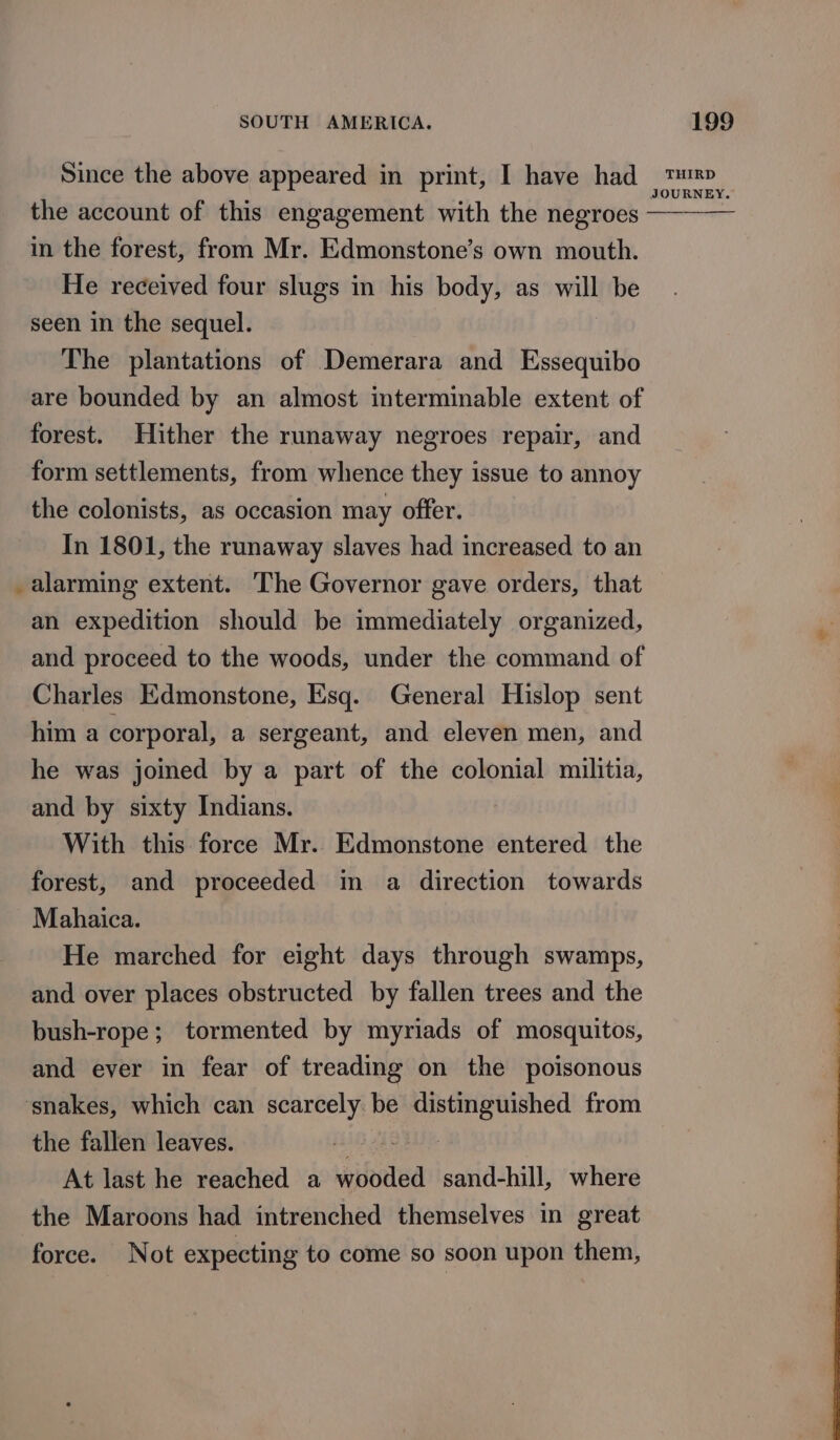 the account of this engagement with the negroes - in the forest, from Mr. Edmonstone’s own mouth. He received four slugs in his body, as iis be seen in the sequel. The plantations of Demerara and Essequibo are bounded by an almost interminable extent of forest. Hither the runaway negroes repair, and form settlements, from whence they issue to annoy the colonists, as occasion may offer. In 1801, the runaway slaves had increased to an alarming extent. ‘The Governor gave orders, that an expedition should be immediately organized, and proceed to the woods, under the command of Charles Edmonstone, Esq. General Hislop sent him a corporal, a sergeant, and eleven men, and he was joined by a part of the colonial militia, and by sixty Indians. With this force Mr. Edmonstone entered the forest, and proceeded im a direction towards Mahaica. He marched for eight days through swamps, and over places obstructed by fallen trees and the bush-rope; tormented by myriads of mosquitos, and ever in fear of treading on the poisonous ‘snakes, which can scarcely be oe from the fallen leaves. 7 At last he reached a ional sand-hill, where the Maroons had intrenched themselves in great force. Not expecting to come so soon upon them,