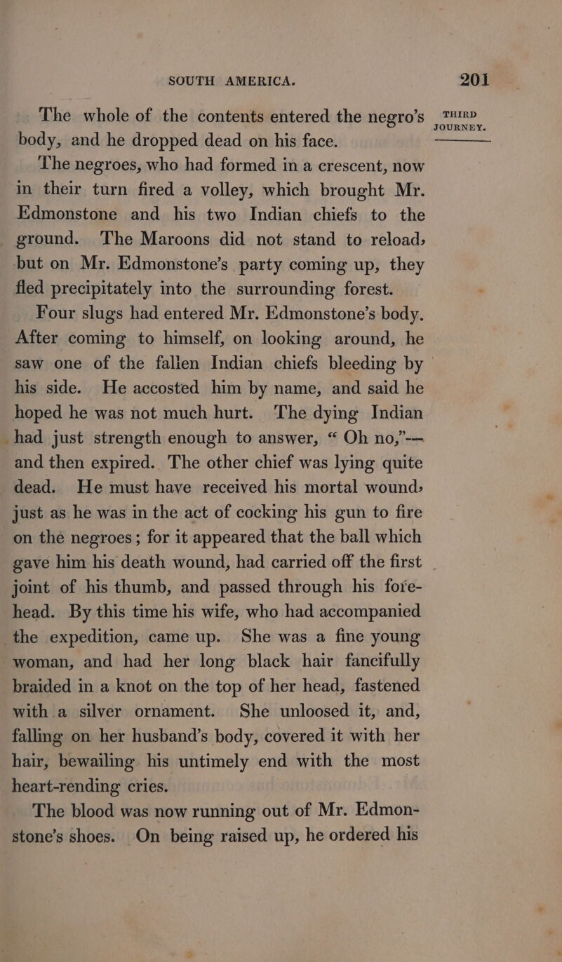 The whole of the contents entered the negro’s body, and he dropped dead on his face. The negroes, who had formed in a crescent, now in their turn fired a volley, which brought Mr. Edmonstone and his two Indian chiefs to the ground. The Maroons did not stand to reload, but on Mr. Edmonstone’s party coming up, they fled precipitately into the surrounding forest. Four slugs had entered Mr. Edmonstone’s body. After coming to himself, on looking around, he his side. He accosted him by name, and said he hoped he was not much hurt. The dying Indian _had just strength enough to answer, “ Oh no,’-— and then expired. The other chief was lying quite dead. He must have received his mortal wound, just as he was in the act of cocking his gun to fire on the negroes; for it appeared that the ball which gave him his death wound, had carried off the first joint of his thumb, and passed through his fore- head. By this time his wife, who had accompanied the expedition, came up. She was a fine young woman, and had her long black hair fancifully braided in a knot on the top of her head, fastened with a silver ornament. She unloosed it, and, falling on her husband’s body, covered it with her hair, bewailing his untimely end with the most heart-rending cries. The blood was now running out of Mr. Edmon- stone’s shoes. On being raised up, he ordered his