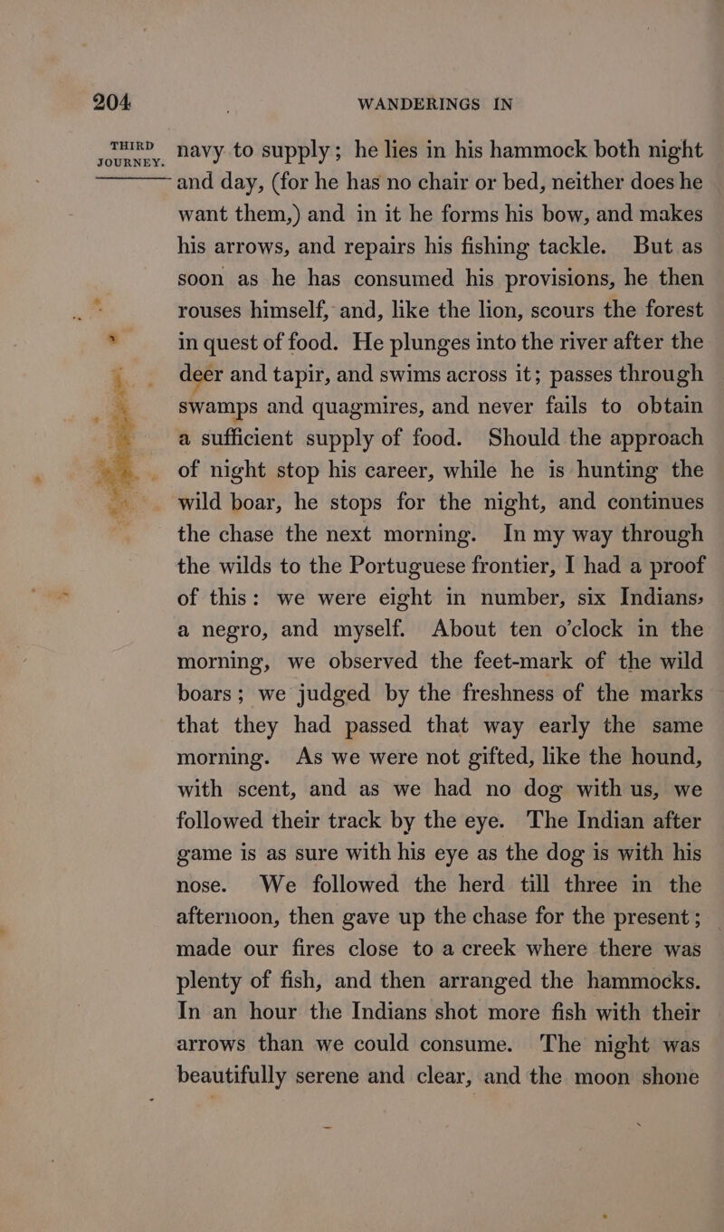 THIRD JOURNEY. navy to supply; he lies in his hammock both night and day, (for he has no chair or bed, neither does he want them,) and in it he forms his bow, and makes his arrows, and repairs his fishing tackle. But as soon as he has consumed his provisions, he then rouses himself, and, like the lion, scours the forest in quest of food. He plunges into the river after the deer and tapir, and swims across it; passes through swamps and quagmires, and never fails to obtain a sufficient supply of food. Should the approach of night stop his career, while he is hunting the wild boar, he stops for the night, and continues the chase the next morning. In my way through the wilds to the Portuguese frontier, I had a proof of this: we were eight in number, six Indians; a negro, and myself. About ten o’clock in the morning, we observed the feet-mark of the wild boars; we judged by the freshness of the marks that they had passed that way early the same morning. As we were not gifted, like the hound, with scent, and as we had no dog with us, we followed their track by the eye. The Indian after game is as sure with his eye as the dog is with his nose. We followed the herd till three in the afternoon, then gave up the chase for the present ; made our fires close to a creek where there was plenty of fish, and then arranged the hammocks. In an hour the Indians shot more fish with their arrows than we could consume. The night was beautifully serene and clear, and the moon shone