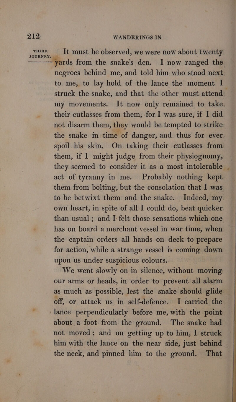 THIRD WANDERINGS IN It must be observed, we were now about twenty yards from the snake’s den. I now ranged the negroes behind me, and told him who stood next to me, to lay hold of the lance the moment I struck the snake, and that the other must attend: my movements. It now only remained to take. their cutlasses from them; for I was sure, if I did not disarm them, they would be tempted to strike the snake in time of danger, and thus for ever spoil his skim. On taking their cutlasses from. them, if I might judge from their physiognomy, they seemed to consider it as a most intolerable , act of tyranny in me. Probably nothing kept them from bolting, but the consolation that I was to be betwixt them and the snake. Indeed, my own heart, in spite of all I could do, beat quicker. than usual; and I felt those sensations which one has on board a merchant vessel in war time, when the captain orders all hands on deck to prepare for action, while a strange vessel is coming down upon us under suspicious colours. We went slowly on in silence, without moving our arms or heads, in order to prevent all alarm as much as possible, lest the snake should glide off, or attack us in self-defence. I carried the about a foot from the ground. The snake had not moved; and on getting up to him, I struck him with the lance on the near side, just behind the neck, and pinned him to the ground. That