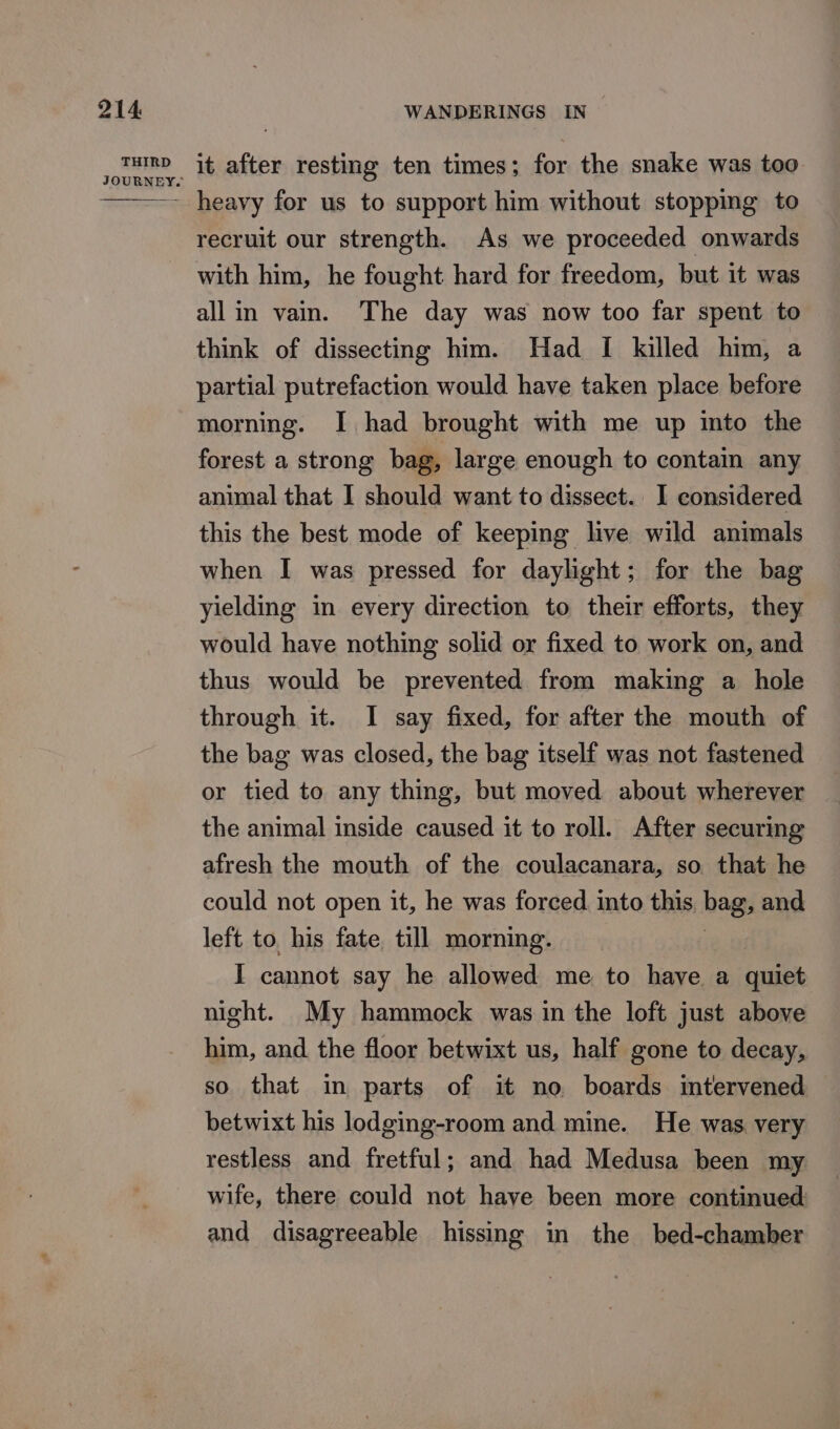 JOURN - heavy for us to support him without stopping to recruit our strength. As we proceeded onwards with him, he fought hard for freedom, but it was all in vain. The day was now too far spent to think of dissecting him. Had I killed him, a partial putrefaction would have taken place before morning. I had brought with me up into the forest a strong bag, large enough to contain any animal that I should want to dissect. I considered this the best mode of keeping live wild animals when I was pressed for daylight; for the bag yielding in every direction to their efforts, they would have nothing solid or fixed to work on, and thus would be prevented from making a hole through it. I say fixed, for after the mouth of the bag was closed, the bag itself was not fastened or tied to any thing, but moved about wherever the animal inside caused it to roll. After securing afresh the mouth of the coulacanara, so that he could not open it, he was forced. into this bag; and left to. his fate till morning. I cannot say he allowed me to have a quiet night. My hammock was in the loft just above him, and the floor betwixt us, half gone to decay, so that in parts of it no boards intervened betwixt his lodging-room and mine. He was very restless and fretful; and had Medusa been my wife, there could not have been more continued and disagreeable hissing in the bed-chamber