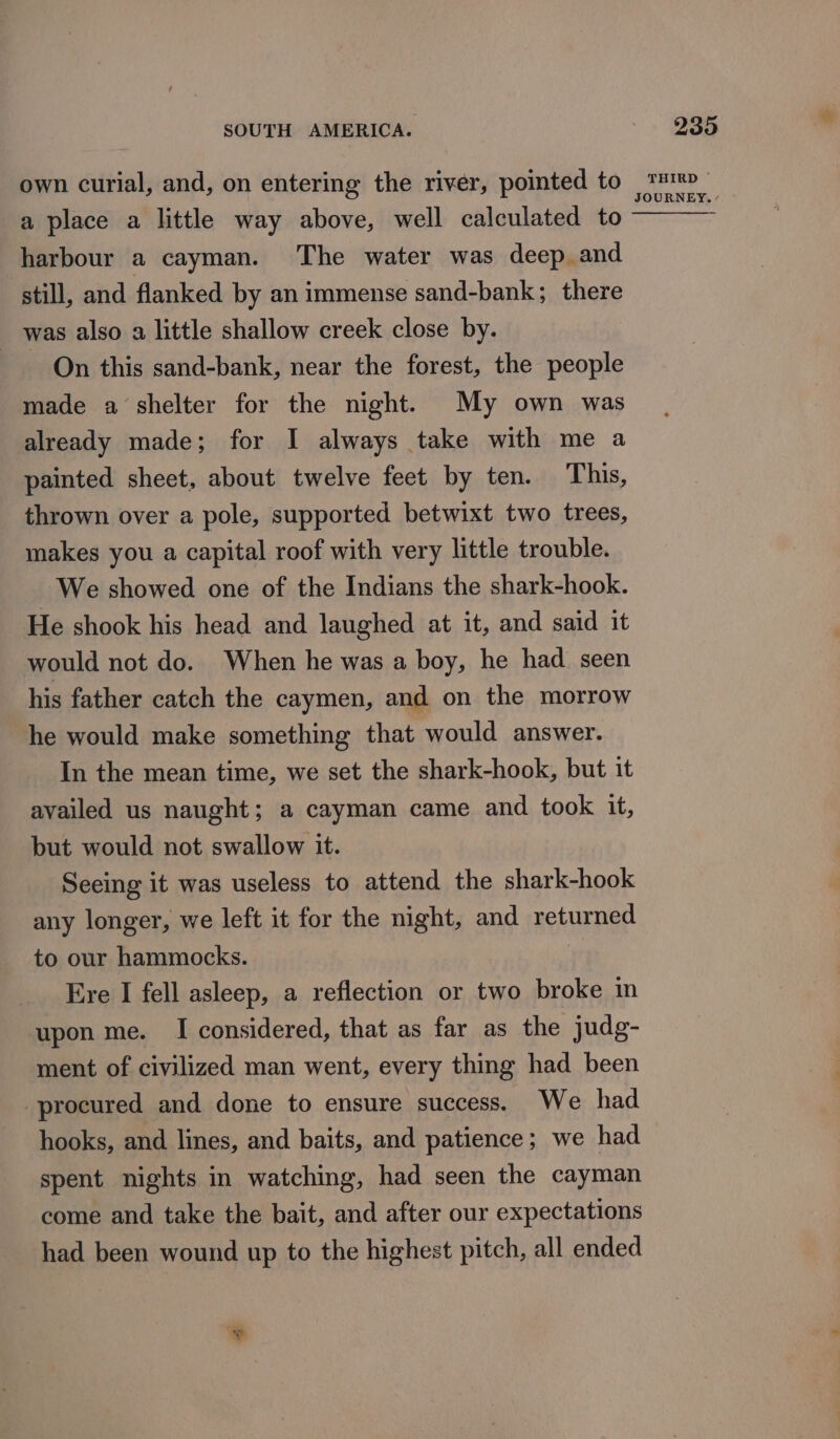 own curial, and, on entering the river, pointed to a place a little way above, well calculated to harbour a cayman. The water was deep and still, and flanked by an immense sand-bank; there _ was also a little shallow creek close by. On this sand-bank, near the forest, the people made a shelter for the night. My own was already made; for I always take with me a painted sheet, about twelve feet by ten. This, thrown over a pole, supported betwixt two trees, makes you a capital roof with very little trouble. We showed one of the Indians the shark-hook. He shook his head and laughed at it, and said it would not do. When he was a boy, he had seen his father catch the caymen, and on the morrow he would make something that would answer. In the mean time, we set the shark-hook, but it availed us naught; a cayman came and took it, but would not swallow it. Seeing it was useless to attend the shark-hook any longer, we left it for the night, and returned to our hammocks. Ere I fell asleep, a reflection or two broke in upon me. I considered, that as far as the judg- ment of civilized man went, every thing had been procured and done to ensure success. We had hooks, and lines, and baits, and patience; we had spent nights in watching, had seen the cayman come and take the bait, and after our expectations had been wound up to the highest pitch, all ended * THIRD ~