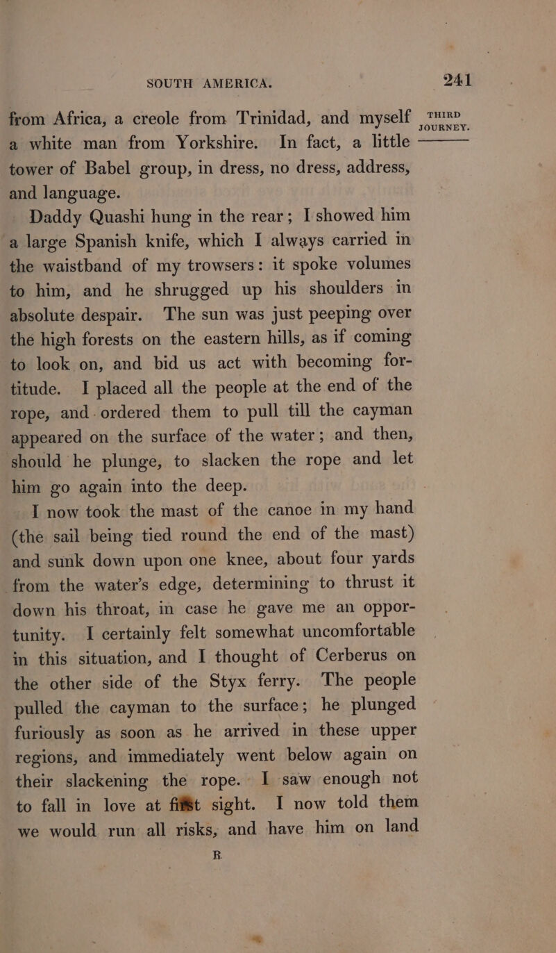 from Africa, a creole from Trinidad, and myself a white man from Yorkshire. In fact, a little tower of Babel group, in dress, no dress, address, and language. _ Daddy Quashi hung in the rear; Ishowed him a large Spanish knife, which I always carried in the waistband of my trowsers: it spoke volumes to him, and he shrugged up his shoulders in absolute despair. The sun was just peeping over the high forests on the eastern hills, as if coming to look on, and bid us act with becoming for- titude. I placed all the people at the end of the rope, and. ordered them to pull till the cayman appeared on the surface of the water; and then, should he plunge, to slacken the rope and let him go again into the deep. I now took the mast of the canoe in my hand (the sail being tied round the end of the mast) and sunk down upon one knee, about four yards from the water’s edge, determining to thrust it down his throat, in case he gave me an oppor- tunity. I certainly felt somewhat uncomfortable in this situation, and I thought of Cerberus on the other side of the Styx ferry. The people pulled the cayman to the surface; he plunged furiously as soon as he arrived in these upper regions, and immediately went below again on their slackening the rope. I saw enough not to fall in love at fit sight. I now told them we would run all risks, and have him on land B. 241 THIRD