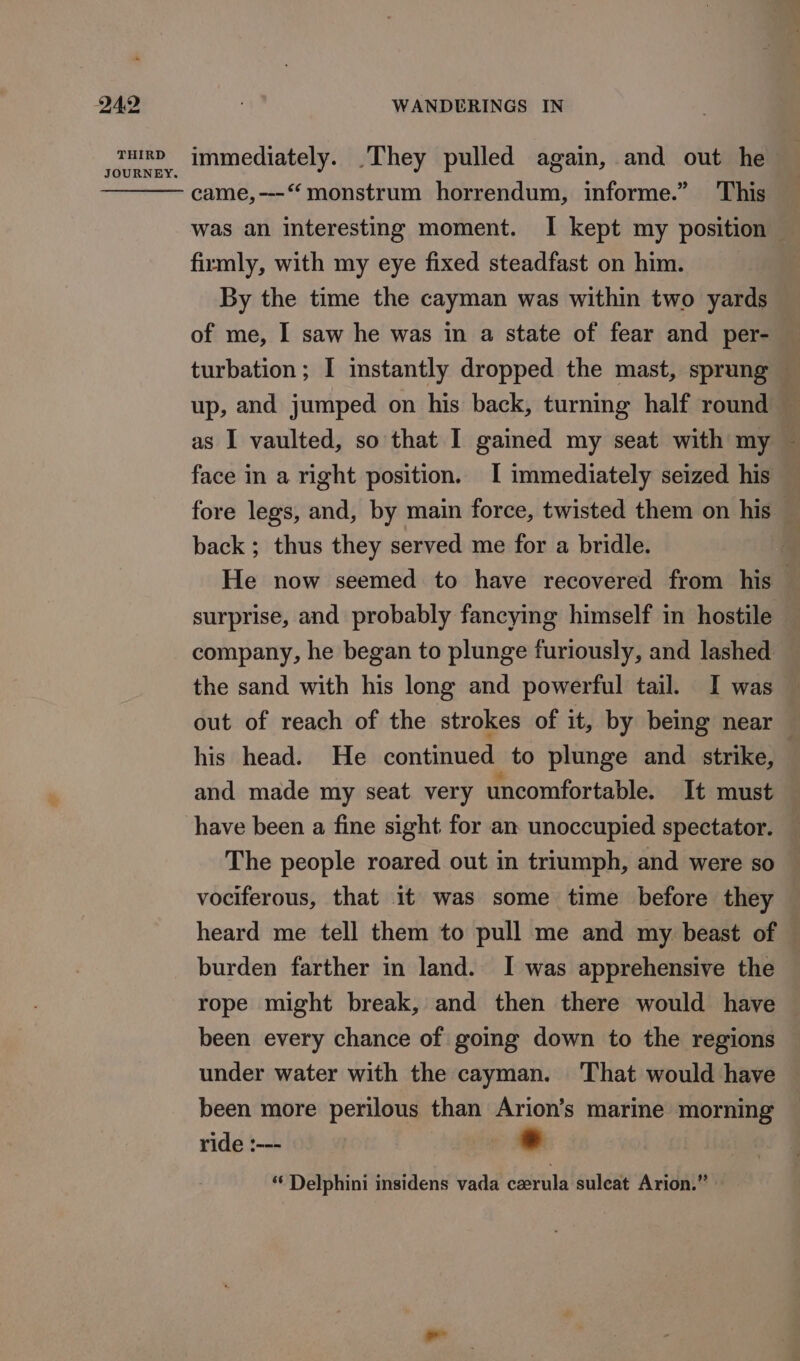 THIRD JOURNEY. immediately. They pulled again, and out he came, ---“ monstrum horrendum, informe.” This was an interesting moment. I kept my position firmly, with my eye fixed steadfast on him. By the time the cayman was within two yards of me, I saw he was in a state of fear and per- turbation ; I instantly dropped the mast, sprung up, and jumped on his back, turning half round — as I vaulted, so that I gained my seat with my ~ face in a right position. I immediately seized his fore legs, and, by main force, twisted them on his back ; thus they served me for a bridle. He now seemed to have recovered from his surprise, and probably fancying himself in hostile company, he began to plunge furiously, and lashed the sand with his long and powerful tail. I was out of reach of the strokes of it, by being near his head. He continued to plunge and strike, and made my seat very uncomfortable. It must have been a fine sight for an unoccupied spectator. The people roared out in triumph, and were so vociferous, that it was some time before they heard me tell them to pull me and my beast of burden farther in land. I was apprehensive the rope might break, and then there would have been every chance of going down to the regions under water with the cayman. ‘That would have been more perilous than Arion’s marine morning ride :--- * “‘ Delphini insidens vada cerula suleat Arion.” »