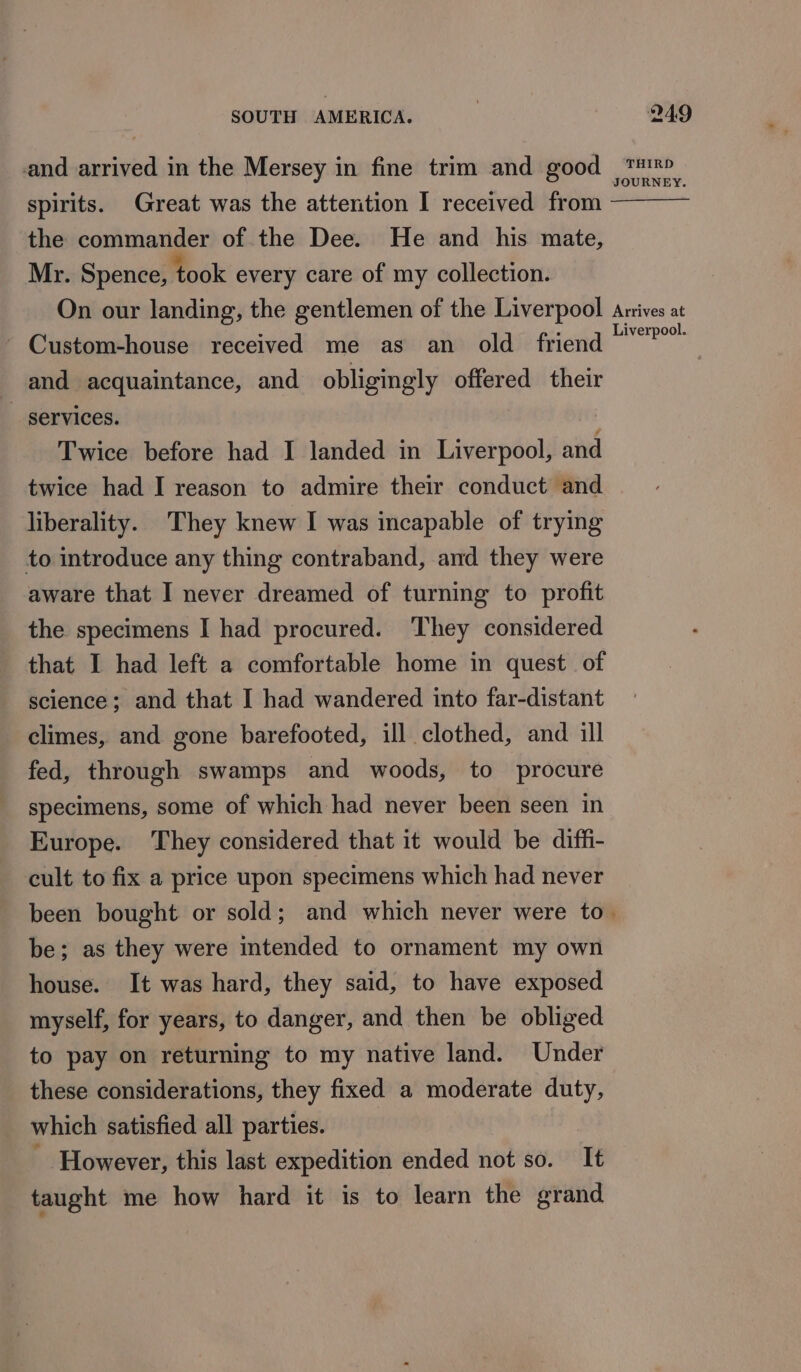 and arrived in the Mersey in fine trim and good ™™ JOURNEY. spirits. Great was the attention I received from the commander of the Dee. He and his mate, Mr. Spence, ‘took every care of my collection. On our landing, the gentlemen of the Liverpool Arrives at - Custom-house received me as an old friend“? and acquaintance, and obligingly offered their _ services. Twice before had I landed in Liverpool, and twice had I reason to admire their conduct and liberality. They knew I was incapable of trying to introduce any thing contraband, and they were aware that I never dreamed of turning to profit the specimens I had procured. They considered that I had left a comfortable home in quest of science; and that I had wandered into far-distant climes, and gone barefooted, ill clothed, and ill fed, through swamps and woods, to procure specimens, some of which had never been seen in Europe. They considered that it would be diffi- cult to fix a price upon specimens which had never been bought or sold; and which never were to. be; as they were intended to ornament my own house. It was hard, they said, to have exposed myself, for years, to danger, and then be obliged to pay on returning to my native land. Under these considerations, they fixed a moderate duty, which satisfied all parties. 3 However, this last expedition ended not so. It taught me how hard it is to learn the grand