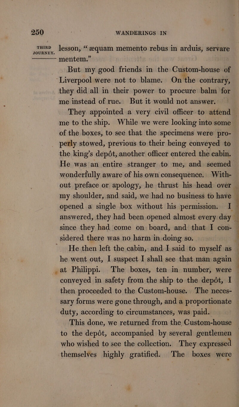 JOURNEY. mentem.” But my good friends in the Custom-house of they did all in their power to procure balm for me instead of rue. But it would not answer. They appointed a very civil officer: to attend — me to the ship. While we were looking into some of the boxes, to see that the specimens were pro- perly stowed, previous to their being conveyed to the king’s depdt, another officer entered the cabin. He was an entire stranger to me, and seemed wonderfully aware of his own consequence. With- out preface or apology, he thrust his head over — my shoulder, and said, we had no business to have % opened a single box without his permission. I — answered, they had been opened almost every day _ since they had come on board, and that I con- sidered there was no harm in doing so. He then left the cabin, and I said to myself as — he went out, I suspect I shall see that man again at Philippi. The boxes, ten in number, were conveyed in safety from the ship to the depot, I then proceeded to the Custom-house. The neces- sary forms were gone through, and a proportionate duty, according to circumstances, was paid. This done, we returned from the Custom-house to the depdt, accompanied by several gentlemen who wished to see the collection. They expressed themselves highly gratified. The boxes were