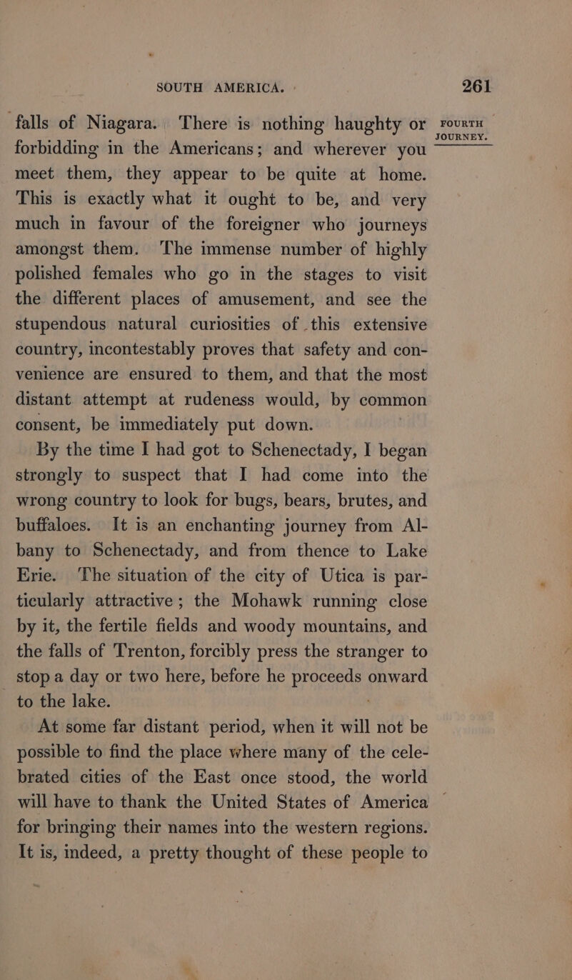 forbidding in the Americans; and wherever you meet them, they appear to be quite at home. This is exactly what it ought to be, and very much in favour of the foreigner who journeys polished females who go in the stages to visit the different places of amusement, and see the stupendous natural curiosities of this extensive country, incontestably proves that safety and con- venience are ensured to them, and that the most distant attempt at rudeness would, by common consent, be immediately put down. By the time I had got to Schenectady, I began wrong country to look for bugs, bears, brutes, and buffaloes. It is an enchanting journey from Al- bany to Schenectady, and from thence to Lake Erie. ‘The situation of the city of Utica is par- ticularly attractive; the Mohawk running close by it, the fertile fields and woody mountains, and the falls of Trenton, forcibly press the stranger to stop a day or two here, before he proceeds onward to the lake. . At some far distant period, when it will not be possible to find the place where many of the cele- brated cities of the East once stood, the world for bringing their names into the western regions. It is, indeed, a pretty thought of these people to EY.