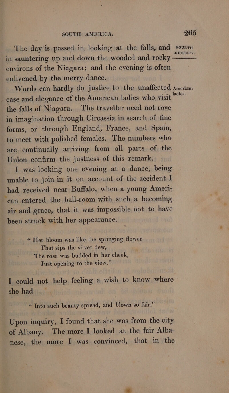 in sauntering up and down the wooded and rocky environs of the Niagara; and the evening is often enlivened by the merry dance. _ ease and elegance of the American ladies who visit the falls of Niagara. The traveller need not rove in imagination through Circassia in search of fine forms, or through England, France, and Spain, to meet with polished females. ‘The numbers who are continually arriving from all parts of the Union confirm the justness of this remark. I was looking one evening at a dance, being unable to join in it on account of the accident | had received near Buffalo, when a young Ameri- ‘can entered the ball-room with such a becoming air and grace, that it was impossible not to have been struck with her appearance. ‘“¢ Her bloom was like the springing flower That sips the silver dew, The rose was budded in her cheek, Just opening to the view.” I could not help feeling a wish to know where she had * Into such beauty spread, and blown so fair.” Upon inquiry, I found that she was from the city of Albany. The more I looked at the fair Alba- nese, the more I was convinced, that in the