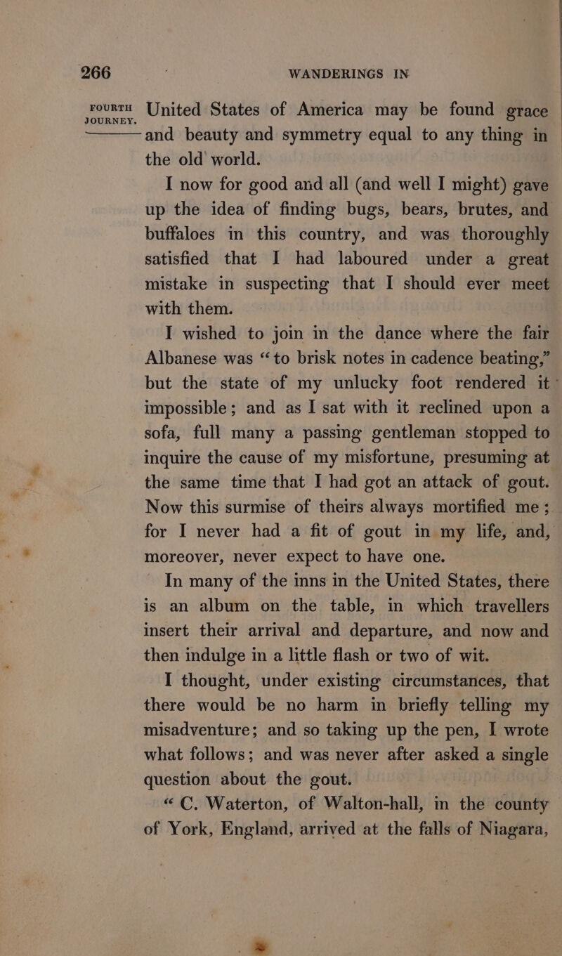 and beauty and symmetry equal to any thing in — the old world. I now for good and all (and well I might) gave up the idea of finding bugs, bears, brutes, and buffaloes in this country, and was thoroughly satisfied that I had laboured under a great mistake in suspecting that I should ever meet with them. I wished to join in the dance where the fair Albanese was “to brisk notes in cadence beating,” but the state of my unlucky foot rendered it’ impossible; and as I sat with it reclined upon a sofa, full many a passing gentleman stopped to inquire the cause of my misfortune, presuming at the same time that I had got an attack of gout. Now this surmise of theirs always mortified me ; for I never had a fit of gout in my life, and, moreover, never expect to have one. In many of the inns in the United States, there is an album on the table, in which travellers insert their arrival and departure, and now and then indulge in a little flash or two of wit. I thought, under existing circumstances, that there would be no harm in briefly telling my misadventure; and so taking up the pen, I wrote what follows; and was never after asked a single question about the gout. “ C. Waterton, of Walton-hall, m the county of York, England, arrived at the falls of Niagara,