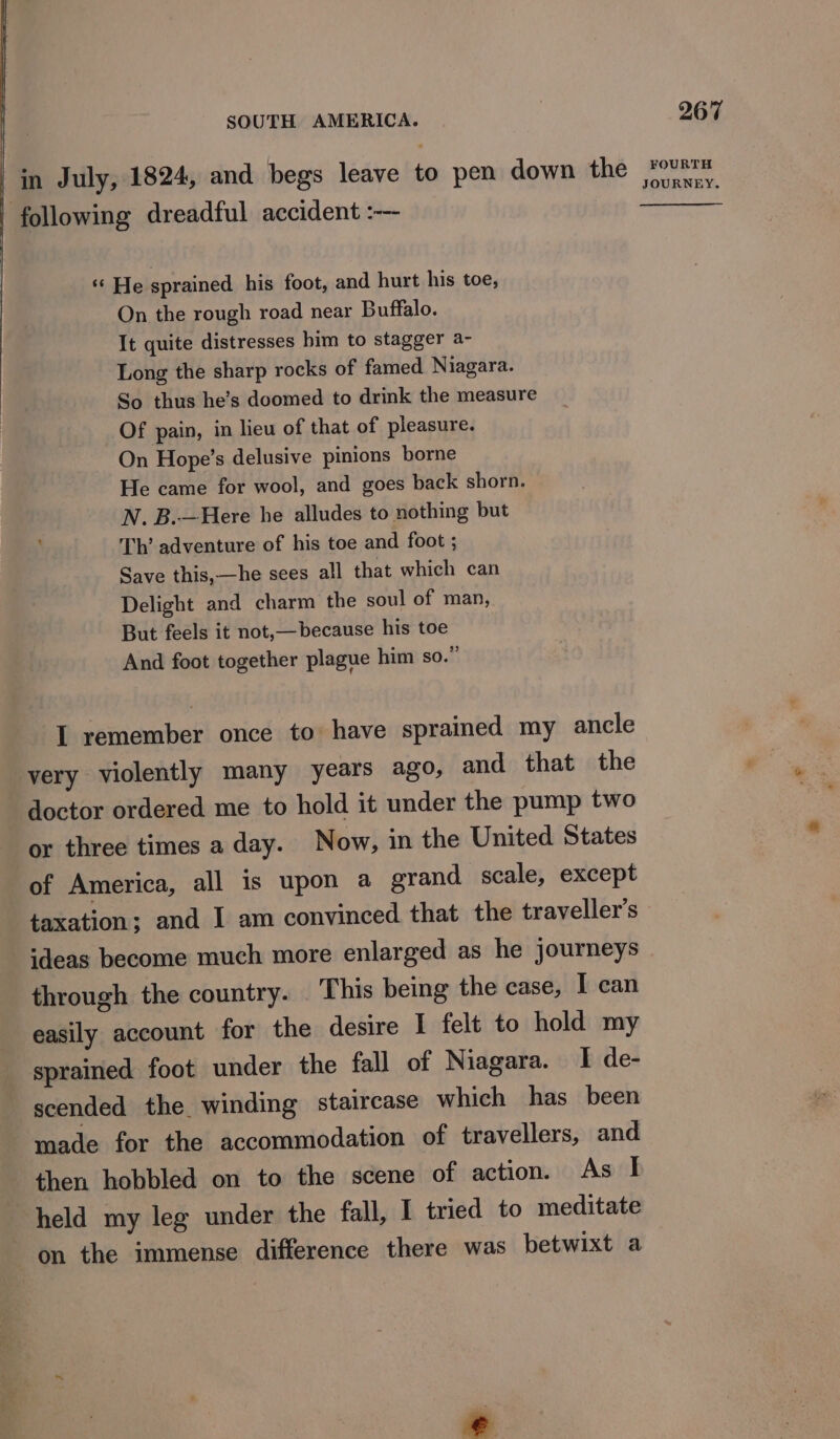 in July, 1824, and begs leave to pen down the following dreadful accident :-— ‘¢ He sprained his foot, and hurt his toe, On the rough road near Buffalo. It quite distresses him to stagger a- Long the sharp rocks of famed Niagara. So thus he’s doomed to drink the measure Of pain, in lieu of that of pleasure. On Hope’s delusive pinions borne He came for wool, and goes back shorn. N. B.—Here he alludes to nothing but Th’ adventure of his toe and foot ; Save this,—he sees all that which can Delight and charm the soul of man, But feels it not,—because his toe And foot together plague him so.” I remember once to have sprained my ancle very violently many years ago, and that the doctor ordered me to hold it under the pump two or three times a day. Now, in the United States of America, all is upon a grand scale, except taxation; and I am convinced that the traveller’s through the country. . This being the case, I can easily account for the desire I felt to hold my sprained foot under the fall of Niagara. I de- scended the winding staircase which has been made for the accommodation of travellers, and then hobbled on to the scene of action. As I held my leg under the fall, I tried to meditate on the immense difference there was betwixt a 267 FOURTH