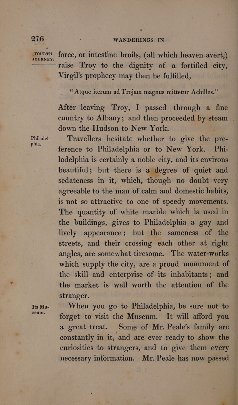 ® phia. raise Troy to the dignity of a fortified city, Virgil’s prophecy may then be fulfilled, “ Atque iterum ad Trojam magnus mittetur Achilles.” After leaving Troy, I passed through a fine country to Albany; and then proceeded by steam down the Hudson to New York. Travellers hesitate whether to give dig pre- ference to Philadelphia or to New York. Phi- ladelphia is certainly a noble city, and its environs beautiful; but there is a degree of quiet and sedateness in it, which, though no doubt very agreeable to the man of calm and domestic habits, is not so attractive to one of speedy movements. The quantity of white marble which is used in the buildings, gives to Philadelphia a gay and lively appearance; but the sameness of the streets, and their crossing each other at right angles, are somewhat tiresome. The water-works which supply the city, are a proud monument of the skill and enterprise of its inhabitants; and the market is well worth the attention of the stranger. When you go to Philadelphia, be sure not to forget to visit the Museum. It will afford you a great treat. Some of Mr. Peale’s family are constantly in it, and are ever ready to show the curlosities to strangers, and to give them every necessary information. Mr. Peale has now passed