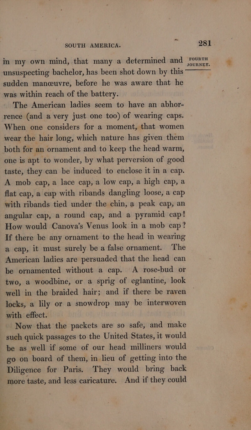 in my own mind, that many a determined and unsuspecting bachelor, has been shot down by this sudden manoeuvre, before he was aware that he was within reach of the battery. The American ladies seem to have an abhor- rence (and a very just one too) of wearing caps. When one considers for a moment, that women wear the hair long, which nature has given them both for an ornament and to keep the head warm, one is apt to wonder, by what perversion of good taste, they can be induced to enclose it in a cap. A mob cap, a lace cap, a low cap, a high cap, a flat cap, a cap with ribands dangling loose, a cap with ribands tied under the chin, a peak cap, an angular cap, a round cap, and a pyramid cap! How would Canova’s Venus look in a mob cap? If there be any ornament to the head in wearing 281 . FOURTH JOURNEY. American ladies are persuaded that the head can be ornamented without a cap. A rose-bud or two, a woodbine, or a sprig of eglantine, look well in the braided hair; and if there be raven locks, a lily or a snowdrop may be interwoven with effect. Now that the packets are so safe, and make such quick passages to the United States, it would be as well if some of our head milliners would go on board of them, in lieu of getting into the Diligence for Paris. They would bring back more taste, and less caricature. And if they could