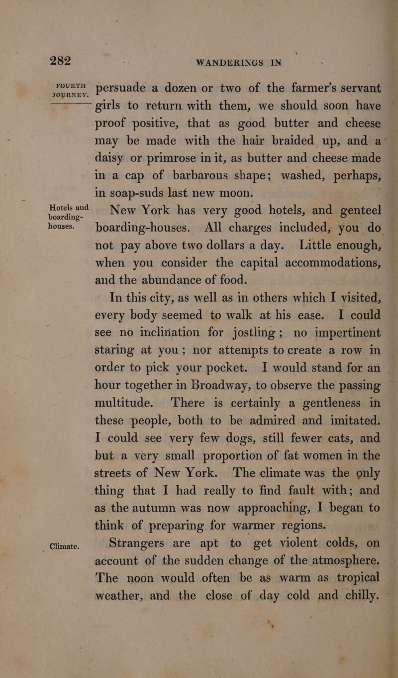 FOURTH JOURNEY. Hotels and boarding- houses. i‘ Climate. persuade a dozen or two of the farmer’s servant girls to return with them, we should soon have proof positive, that as good butter and cheese daisy or primrose in it, as butter and cheese made in a cap of barbarous shape; washed, perhaps, in soap-suds last new moon. New York has very good hotels, and genteel not pay above two dollars a day. Little enough, when you consider the capital accommodations, and the abundance of food. In this city, as well as in others which I visited, every body seemed to walk at his ease. I could see no inclination for jostling; no impertinent staring at you; nor attempts to create a row in hour together in Broadway, to observe the passing multitude. There is certainly a gentleness in these people, both to be admired and imitated. I could see very few dogs, still fewer cats, and but a very small proportion of fat women in the thing that I had really to find fault with; and as the autumn was now approaching, I began to think of preparing for warmer regions. , Strangers are apt to “get violent colds, on account of the sudden change of the atmosphere. The noon would often be as warm as tropical weather, and the close of day cold and chilly. 3 %