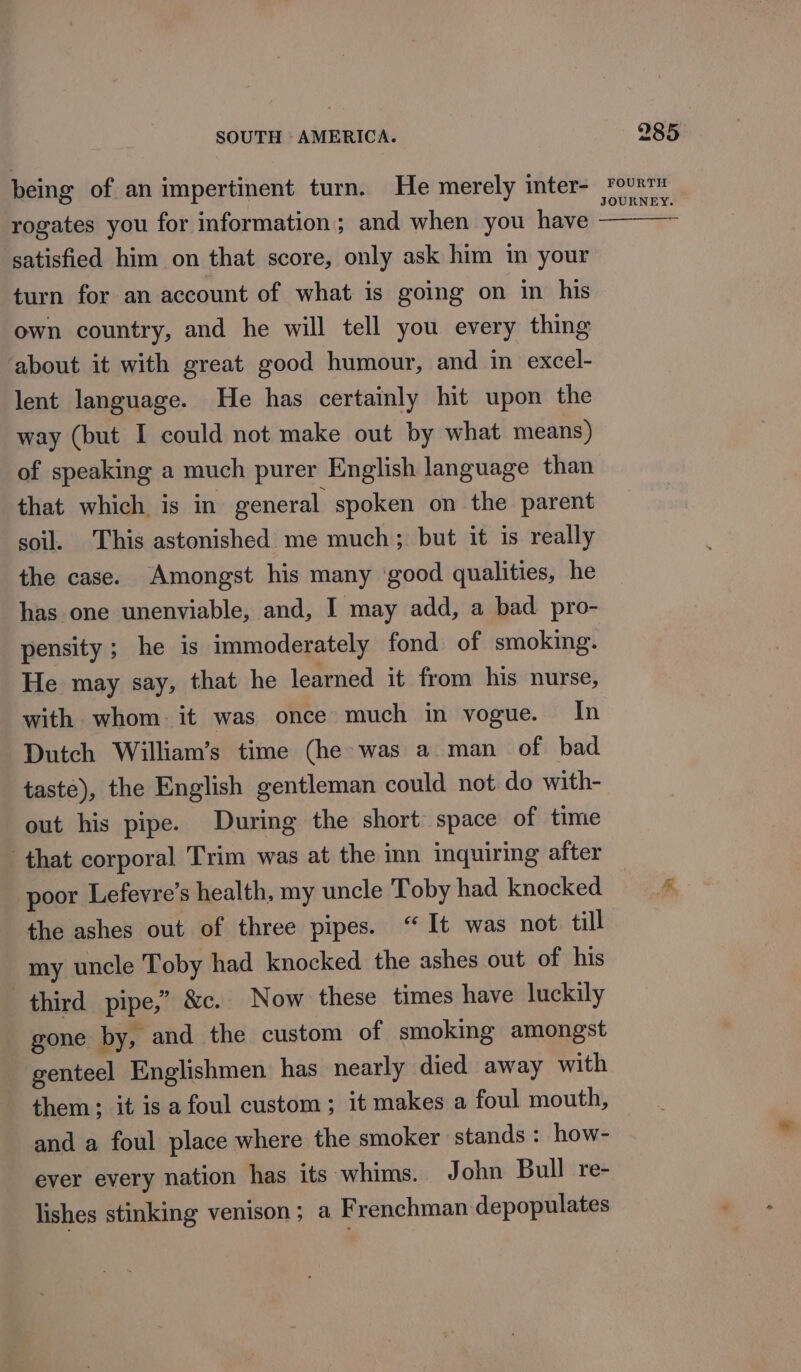 being of an impertinent turn. He merely inter- rogates you for information; and when you have satisfied him on that score, only ask him in your turn for an account of what is going on in his own country, and he will tell you every thing about it with great good humour, and in excel- lent language. He has certainly hit upon the way (but I could not make out by what means) of speaking a much purer English language than that which is in general spoken on the parent soil. This astonished me much; but it is really the case. Amongst his many ‘good qualities, he has one unenviable, and, I may add, a bad pro- pensity ; he is immoderately fond of smoking. He may say, that he learned it from his nurse, with whom it was once much in vogue. In Dutch William’s time (he was a man of bad taste), the English gentleman could not do with- out his pipe. During the short space of time that corporal Trim was at the inn inquiring after poor Lefevre’s health, my uncle Toby had knocked the ashes out of three pipes. “It was not. till my uncle Toby had knocked the ashes out of his third pipe,” &amp;c. Now these times have luckily gone by, and the custom of smoking amongst genteel Englishmen has nearly died away with them; it is afoul custom; it makes a foul mouth, and a foul place where the smoker stands : how- ever every nation has its whims. John Bull re- lishes stinking venison; a Frenchman depopulates 285 FOURTH JOURNEY.