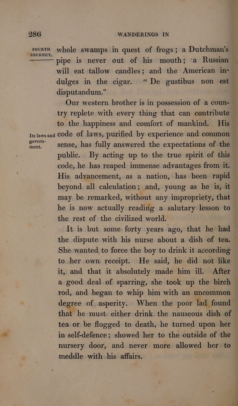_rourtt whole swamps in quest of frogs; a Dutchman’s JOURNEY, J ‘ : ‘ pipe is never out of his mouth; ‘a Russian will eat tallow candles; and the American in-— dulges in the cigar. “De gustibus non est disputandum.” Our western brother is in possession of a coun- try replete with every thing that can contribute to the happiness and comfort of mankind. His — Its lawsand Code of laws, purified by experience and common ~— Seat. sense, has fully answered the expectations of the — public. By acting up to the true spirit of this code, he has reaped immense advantages from. it. His advancement, as a nation, has been rapid beyond all calculation; and, young as he is, it may be remarked, without any impropriety, that — he is now actually reading a salutary lesson to the rest of the civilized world. | : It is but some forty years ago, that he: had the dispute with his nurse about a dish of tea. — She wanted to force the boy to drink it according to her own receipt. He said, he did not like it, and that it absolutely made him ill. After a good deal of sparring, she took up the birch rod, and began to whip him with an uncommon degree of. asperity. When the poor lad found that he must; either drink the nauseous dish -of tea or be flogged to death, he turned upon her in self-defence; showed her to the outside of the nursery door, and never more allowed her. to | meddle with his affairs.
