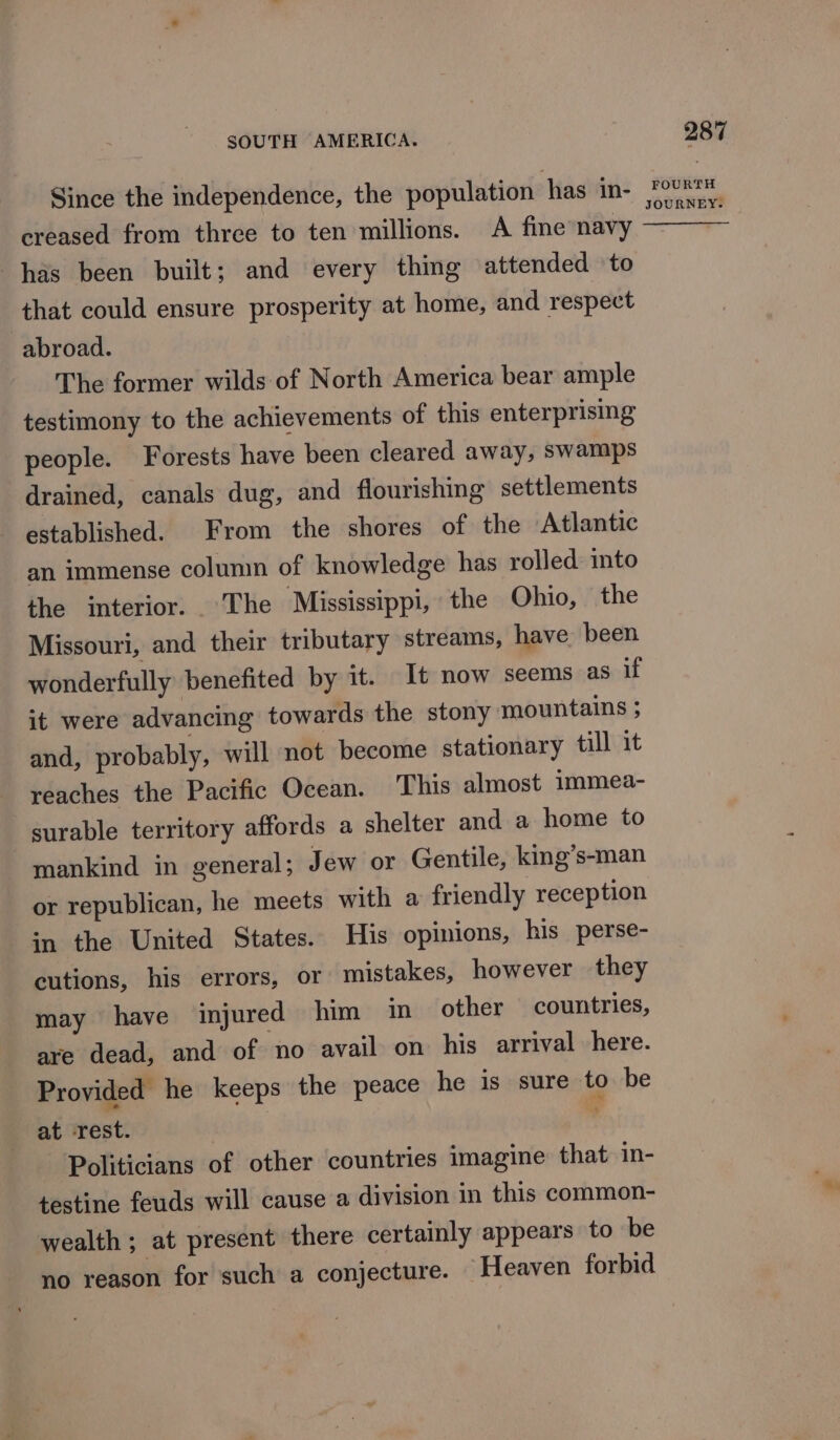 Since the independence, the population has in- creased from three to ten millions. A fine navy has been built; and every thing attended ‘to that could ensure prosperity at home, and respect abroad. The former wilds of North America bear ample testimony to the achievements of this enterprising people. Forests have been cleared away, swamps drained, canals dug, and flourishing settlements established. From the shores of the Atlantic an immense column of knowledge has rolled into the interior. ‘The Mississippi,’ the Ohio, the Missouri, and their tributary streams, have been wonderfully benefited by it. It now seems as if it were advancing towards the stony mountains ; and, probably, will not become stationary till it reaches the Pacific Ocean. This almost immea- surable territory affords a shelter and a home to mankind in general; Jew or Gentile, king’s-man or republican, he meets with a friendly reception in the United States. His opinions, his perse- cutions, his errors, or mistakes, however they may have injured him in other countries, are dead, and of ‘no avail on his arrival here. Provided he keeps the peace he is sure to be at rest. Politicians of other countries imagine that in- testine feuds will cause a division in this common- wealth ; at present there certainly appears to be no reason for such a conjecture. Heaven forbid 287 FOURTH