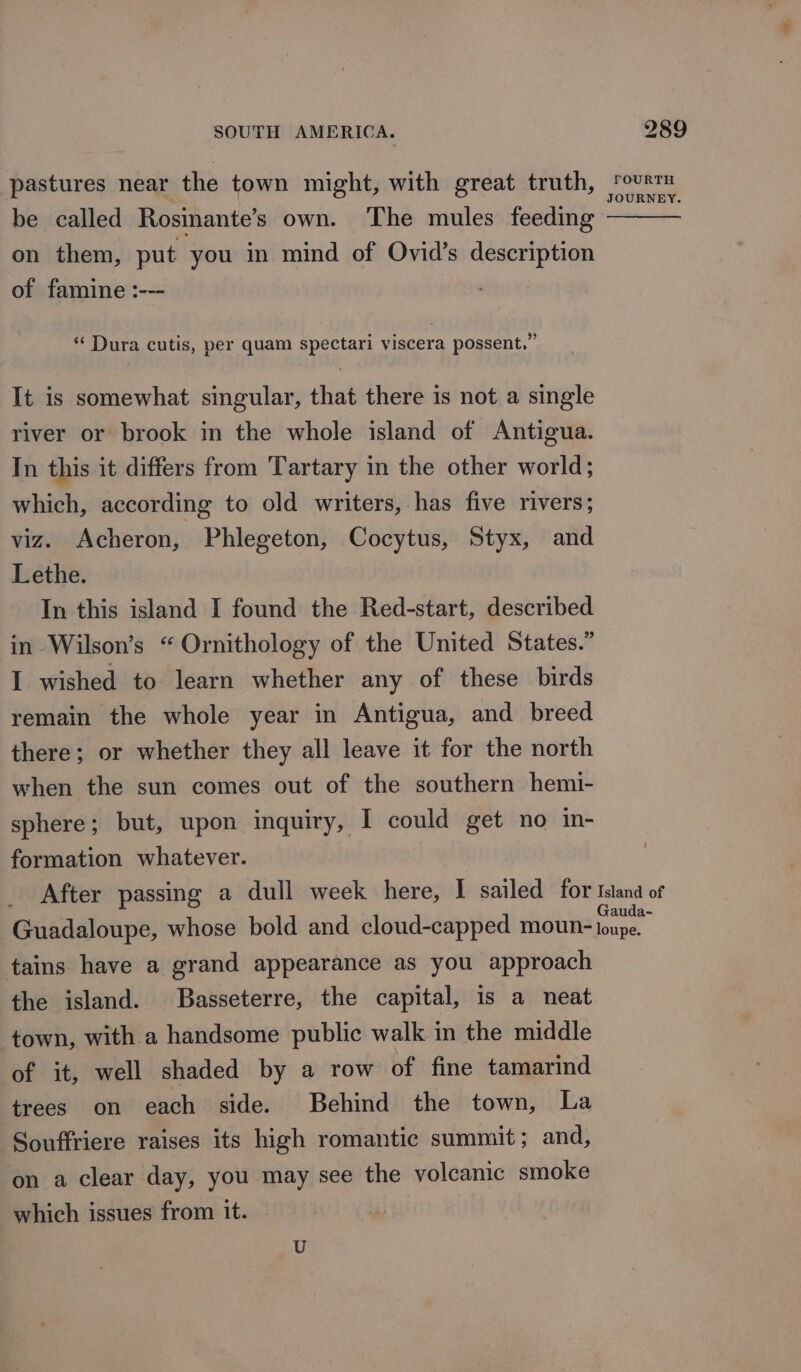 be called Rosinante’s own. The mules feeding on them, put you in mind of Ovid’s description of famine :--- ‘Dura cutis, per quam spectari viscera possent.” It is somewhat singular, that there is not a single river or brook in the whole island of Antigua. In this it differs from 'Tartary in the other world; which, according to old writers, has five rivers; viz. Acheron, Phlegeton, Cocytus, Styx, and Lethe. In this island I found the Red-start, described in Wilson’s “ Ornithology of the United States.” I wished to learn whether any of these birds remain the whole year in Antigua, and breed there; or whether they all leave it for the north when the sun comes out of the southern hemi- sphere; but, upon inquiry, I could get no in- formation whatever. tains have a grand appearance as you approach the island. Basseterre, the capital, is a neat town, with a handsome public walk in the middle of it, well shaded by a row of fine tamarind trees on each side. Behind the town, La Souffriere raises its high romantic summit; and, on a clear day, you may see the volcanic smoke which issues from it. U