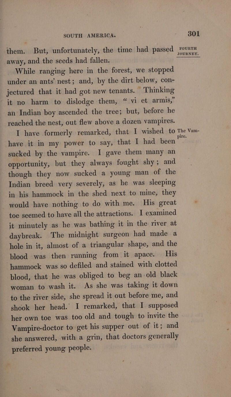 them. But, unfortunately, the time had passed away, and the seeds had fallen. While ranging here in the forest, we stopped under an ants’ nest; and, by the dirt below, con- jectured that it had got new tenants. T hinking it no harm to dislodge them, “ vi et armis,” an Indian boy ascended the tree; but, before he reached the nest, out flew above a dozen vampires. 301 FOURTH have it im my power to say, that I had been sucked by the vampire. I gave them many an opportunity, but they always fought shy; and though they now sucked a young man of the Indian breed very severely, as he was sleeping in his hammock in the shed next to mine, they would have nothing to do with me. His great toe seemed to have all the attractions. I examined it minutely as he was bathing it in the river at daybreak. The midnight surgeon had made a hole in it, almost of a triangular shape, and the blood was then running from it apace. His ‘hammock was so defiled and stained with clotted blood, that he was obliged to beg an-old black woman to wash it. As she was taking it down to the river side, she spread it out before me, and shook her head. I remarked, that I supposed her own toe was too old and tough to invite the Vampire-doctor to get his supper out of it; and she answered, with a grin, that doctors generally preferred young people.