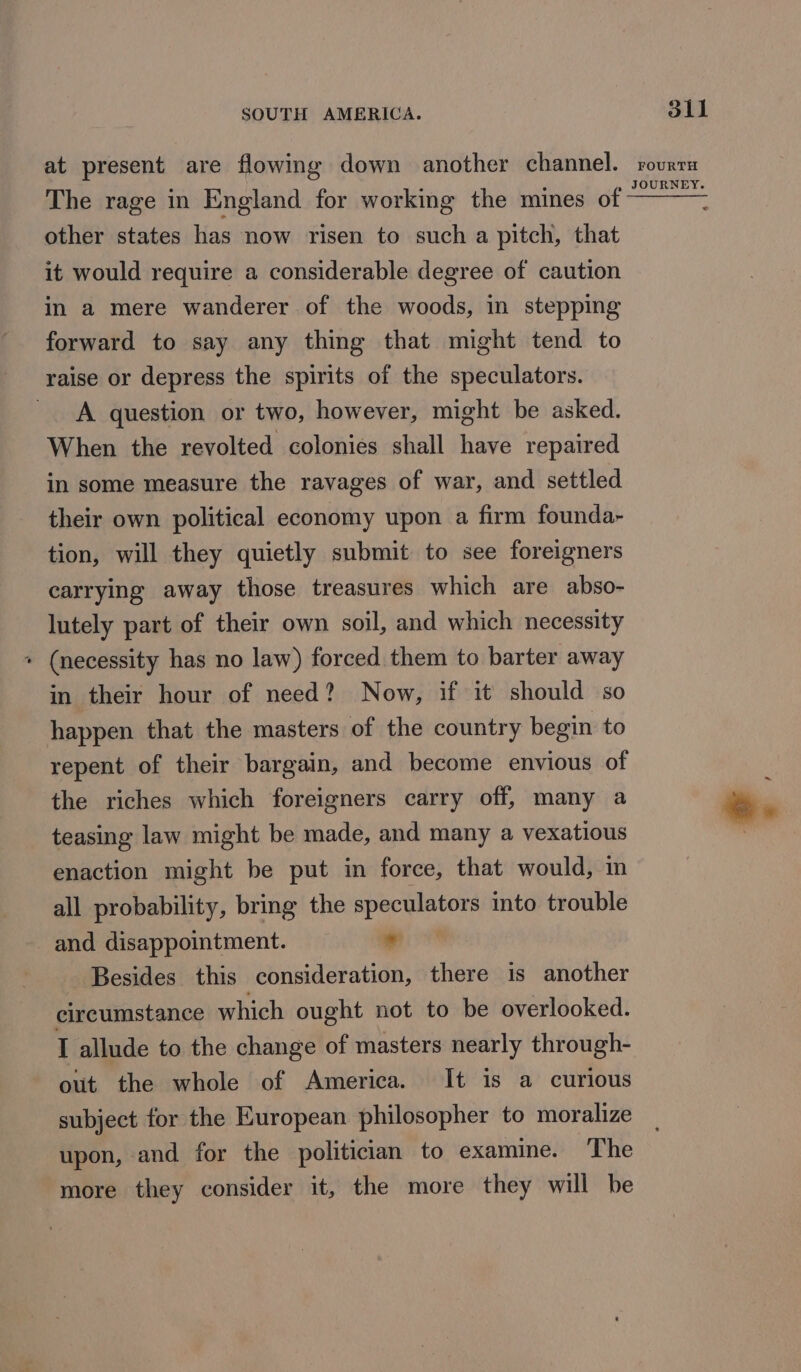 at present are flowing down another channel. The rage in England for working the mines of other states has now risen to such a pitch, that it would require a considerable degree of caution in a mere wanderer of the woods, in stepping forward to say any thing that might tend to raise or depress the spirits of the speculators. A question or two, however, might be asked. When the revolted colonies shall have repaired in some measure the ravages of war, and settled their own political economy upon a firm founda- tion, will they quietly submit to see foreigners carrying away those treasures which are abso- lutely part of their own soil, and which necessity » (necessity has no law) forced them to barter away in their hour of need? Now, if it should so happen that the masters of the country begin to repent of their bargain, and become envious of the riches which foreigners carry off, many a teasing law might be made, and many a vexatious enaction might be put in force, that would, im all probability, bring the get emia into trouble and disappointment. ” Besides this consideration, there is another circumstance which ought not to be overlooked. I allude to the change of masters nearly through- out the whole of America. It is a curious subject for the European philosopher to moralize upon, and for the politician to examine. The more they consider it, the more they will be dll FOURTH
