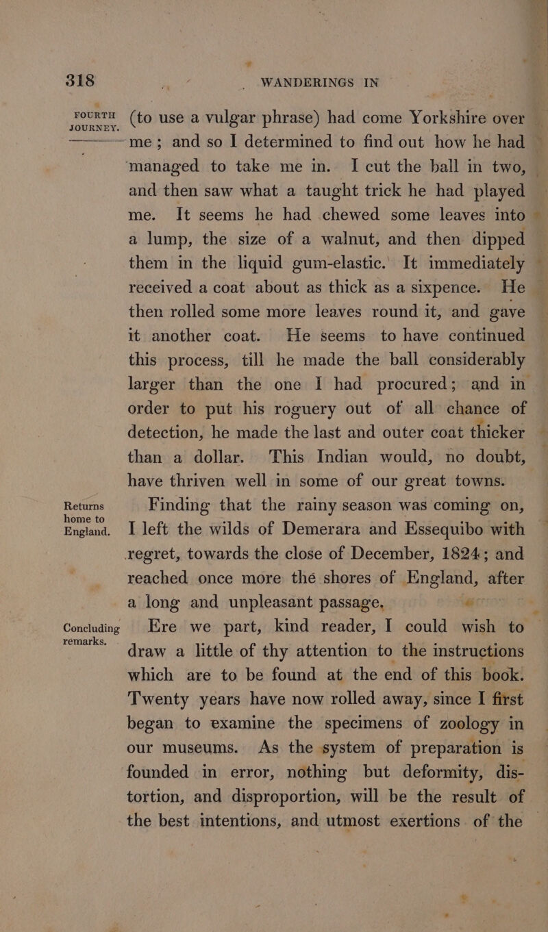 &amp; FOURTH JOURNEY. Returns home to England. Concluding remarks. (to use a vulgar phrase) had come Yorkshire over _ me; and so I determined to find out how he had — and then saw what a taught trick he had played me. It seems he had chewed some leaves into a lump, the size of a walnut, and then dipped them in the liquid gum-elastic. It immediately received a coat about as thick as a sixpence. He — then rolled some more leaves round it, and gave it another coat. He seems to have continued this process, till he made the ball considerably larger than the one I had procured; and in order to put his roguery out of all chance of detection, he made the last and outer coat thicker than a dollar. This Indian would, no doubt, have thriven well in some of our great towns. Finding that the rainy season was coming on, I left the wilds of Demerara and Essequibo with reached once more thé shores of England, after a long and unpleasant passage, ar Ere we part, kind reader, I could wish to draw a little of thy attention to the instructions which are to be found at the end of this book. Twenty years have now rolled away, since I first began to examine the specimens of zoology in our museums. As the system of preparation is founded in error, nothing but deformity, dis- tortion, and disproportion, will be the result of the best intentions, and utmost exertions of the —