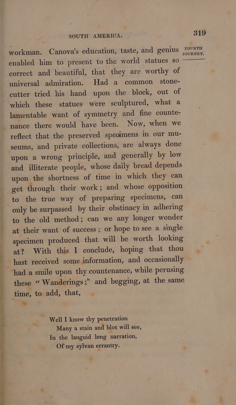 enabled him to present to the world statues so correct and beautiful, that they are worthy of cutter tried his hand upon the block, out of which these statues were sculptured, what a lamentable want of symmetry and fine counte- reflect that the preserved specimens in our mu- upon a wrong principle, and generally by low and illiterate people, whose daily bread depends upon the shortness of time in which they can get through their work; and whose opposition to the true way of preparing specimens, can only be surpassed by their obstinacy in adhering to the old method; can we any longer wonder 319 Nv FOURTH JOURNEY. specimen produced that will be worth looking at? With this I conclude, hoping that thou these “ Wanderings ;” and begging, at the same time, to add, that, . be Well I know thy penetration Many a stain and blot will see, In the languid long narration, Of my sylvan errantry.