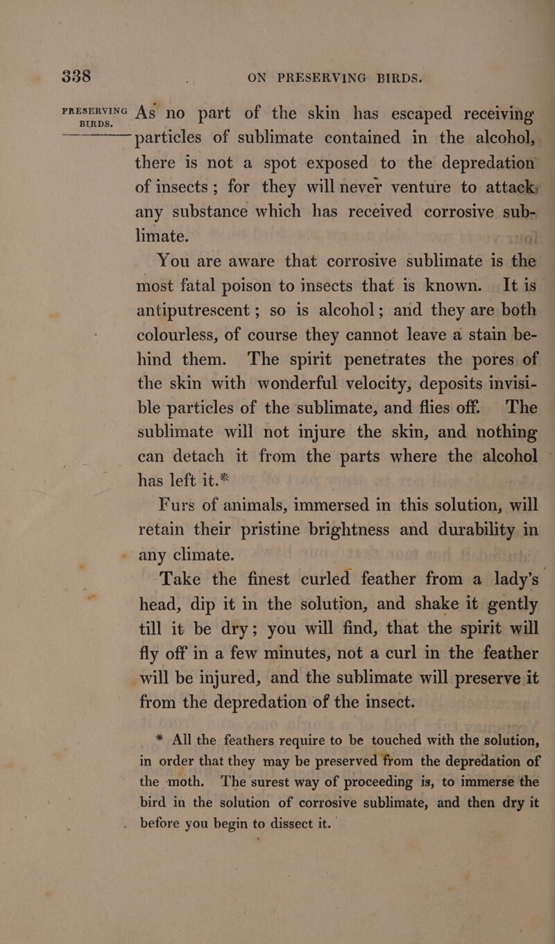 sani Sh As no part of the skin has escaped receiving ry particles of sublimate contained in the alcohol, there is not a spot exposed to the depredation of insects; for they will never venture to attacky any substance which has received corrosive atts limate. You are aware that corrosive sublimate is the most fatal poison to insects that is known. | It is antiputrescent ; so is alcohol; and they are both colourless, of course they cannot leave a stain be- hind them. The spirit penetrates the pores of the skin with wonderful velocity, deposits invisi- ble particles of the sublimate, and flies off. The sublimate will not injure the skin, and nothing can detach it from the parts where the alcohol has left it.* Furs of animals, immersed in this solution, will retain their pristine brightness and durability. 1 in - any climate. Take the finest curled feather from a lads head, dip it in the solution, and shake it gently till it be dry; you will find, that the spirit will fly off in a few minutes, not a curl in the feather will be injured, and the sublimate will preserve it from the depredation of the insect. * All the feathers require to be touched with the solution, in order that they may be preserved from the depredation of the moth. The surest way of proceeding is, to immerse the bird in the solution of corrosive sublimate, and then dry it . before you begin to dissect it.