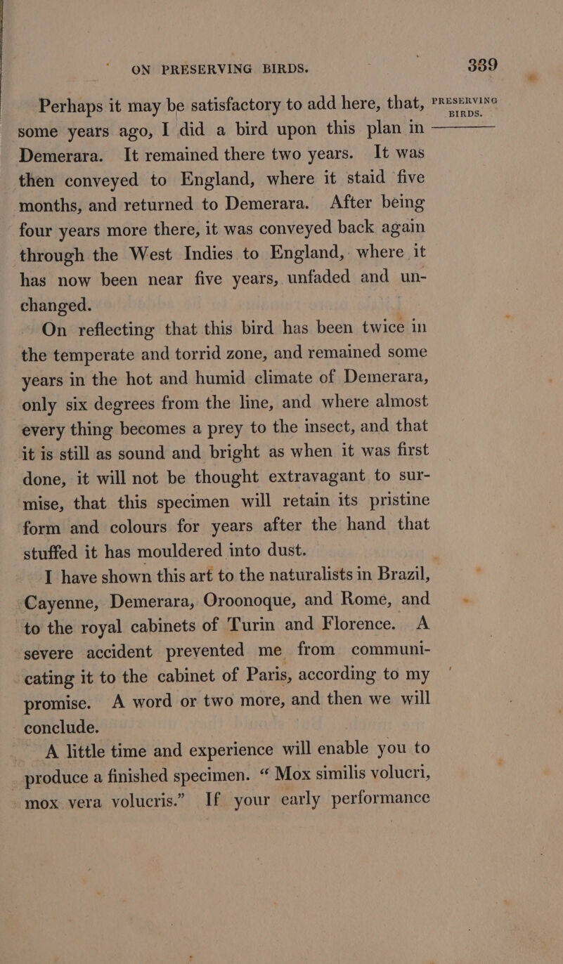 Perhaps it may be satisfactory to add here, that, some years ago, I did a bird upon this plan in Demerara. It remained there two years. It was then conveyed to England, where it staid five months, and returned to Demerara. After being four years more there, it was conveyed back again through the West Indies to England, where it has now been near five years, unfaded and un- changed. On reflecting that this bird has been twice in the temperate and torrid zone, and remained some years in the hot and humid climate of Demerara, only six degrees from the line, and where almost every thing becomes a prey to the insect, and that it is still as sound and bright as when it was first done, it will not be thought extravagant to sur- mise, that this specimen will retain its pristine form and colours for years after the hand that stuffed it has mouldered into dust. 339 PRESERVING BIRDS. Cayenne, Demerara, Oroonoque, and Rome, and to the royal cabinets of Turin and Florence. A ‘severe accident prevented me from communi- cating it to the cabinet of Paris, according to my promise. A word or two more, and then we will conclude. A little time and experience will enable you to produce a finished specimen. “ Mox similis volucri, - mox vera volucris.” If your early performance